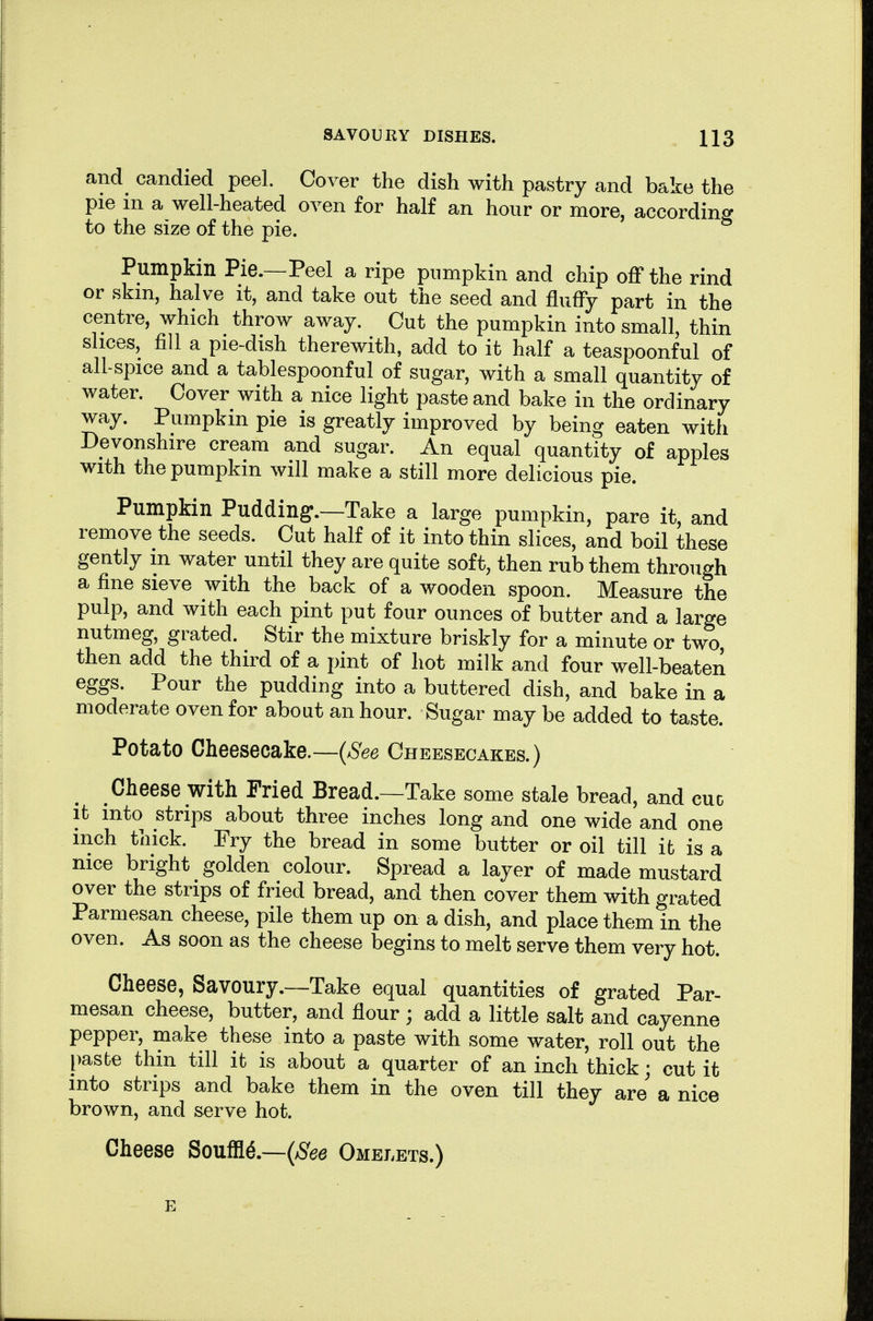 and candied peel. Cover the dish with pastry and bake the pie m a well-heated oven for half an hour or more, accordino- to the size of the pie. ^ Pumpkin Pie.—Peel a ripe pumpkin and chip off the rind or skm, halve it, and take out the seed and fluffy part in the centre, which throw away. Cut the pumpkin into small, thin slices, fill a pie-dish therewith, add to it half a teaspoonful of all-spice and a tablespoonful of sugar, with a small quantity of water. Cover with a nice light paste and bake in the ordinary way. Pumpkin pie is greatly improved by being eaten with Devonshire cream and sugar. An equal quantity of apples with the pumpkin will make a still more delicious pie. Pumpkin Pudding.—Take a large pumpkin, pare it, and remove the seeds. Cut half of it into thin slices, and boil these gently m water until they are quite soft, then rub them through a fine sieve with the back of a wooden spoon. Measure the pulp, and with each pint put four ounces of butter and a large nutmeg, grated. Stir the mixture briskly for a minute or two then add the third of a pint of hot milk and four well-beaten eggs. Pour the pudding into a buttered dish, and bake in a moderate oven for about an hour. Sugar may be added to taste. Potato Cheesecake.—{See Cheesecakes.) Cheese with Fried Bread.—Take some stale bread, and cue it into strips about three inches long and one wide and one inch thick. Fry the bread in some butter or oil till it is a nice bright golden colour. Spread a layer of made mustard over the strips of fried bread, and then cover them with grated Parmesan cheese, pile them up on a dish, and place them in the oven. As soon as the cheese begins to melt serve them very hot. Cheese, Savoury.—Take equal quantities of grated Par- mesan cheese, butter, and flour ; add a little salt and cayenne pepper, make these into a paste with some water, roll out the [)asbe thin till it is about a quarter of an inch thick; cut it into strips and bake them in the oven till they are a nice brown, and serve hot. Cheese Souffle.—(/S'ee Omelets.) E