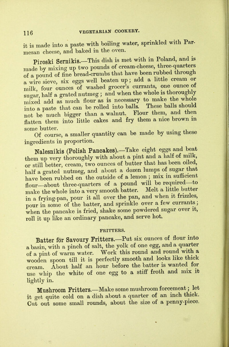 it is made into a paste with boiling water, sprinkled with Par- mesan cheese, and baked in the oven. Piroski Sernikis.—This dish is met with in Poland, and is made by mixing up two pounds of cream-cheese, three-quarters of a pound of fine bread-crumbs that have been rubbed through a wire sieve, six eggs well beaten up; add a little cream or milk four ounces of washed grocer's currants, one ounce ot sucrar half a grated nutmeg ; and when the whole is thoroughly mixed add as much flour as is necessary to make the whole into a paste that can be rolled into balls. These balls should not be much bigger than a walnut. Flour them, and then flatten them into little cakes and fry them a nice brown m some butter. • xi Of course, a smaller quantity can be made by using these ingredients in proportion. Nalesnikis (Polish Pancakes).—Take eight eggs and beat them up very thoroughly with about a pint and a half of milk, or still better, cream, two ounces of butter that has been oiled, half a grated nutmeg, and about a dozen lumps of sugar that have been rubbed on the outside of a lemon ; mix m sufticient flour—about three-quarters of a pound will be required—to make the whole into a very smooth batter. Melt a little butter in a frying-pan, pour it all over the pan, and when it frizzles, pour in some of the batter, and sprinkle over a few currants; when the pancake is fried, shake some powdered sugar over it, roll it up like an ordinary pancake, and serve hot. FRITTERS. Batter for Savoury Fritters.—Put six ounces of flour into a basin, with a pinch of salt, the yolk of one egg, and a quarter of a pint of warm water. Work this round and round with a wooden spoon till it is perfectly smooth and looks like thick cream. About half an hour before the batter is wanted for use wiiip the white of one egg to a stifl froth and mix it lightly in. Mushroom Fritters.—Make some mushroom forcemeat; ^ let it get quite cold on a dish about a quarter of an inch thick. Cut out some small rounds, about the size of a penny-piece.