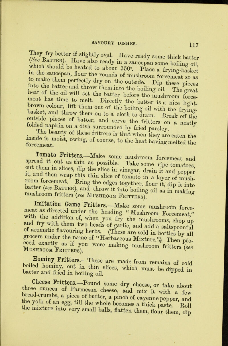 They fry better if slightly oval. Have ready some thick batter (See Battek) Have also ready in a saucepL some boiling oTl which should be heated to about 350°. Place a fryinc-basket in the saucepan, flour the rounds of mushroom forcemeat so as to make them perfectly dry on the outside. Dip these pieces into the batter and throw them into the boiling oil. ?he great heat o the oil will set the batter before the mushroom fW meat has time to melt. Directly the batter is a nice St IZZ °f the boiling oil with the fry in 1 basket, and throw them on to a cloth to drain. Break off the outeide pieces of batter, and serve the fritters on a neatly folded napkin on a dish surrounded by fried parsley ^ , The beauty of these fritters is that when they ar^ eaten the Wmelt ' ^^'^ ^^'^^ ^^--g the Tomato Pritters.-Make some mushroom forcemeat and spread it out as thin as possible. Take some ripe tomatoes cut them in slices, dip the slice in vinegar, drain it and pepper It, and then wrap this thin slice of tom'ato in a layer of mush- room forcemeat. Bring the edges together, flour it, dip i^^S to batter (see Battee), and throw it into boiling oil a in mak n° mushroom fritters (see Mushroom Fritters) Imitation Game Fritters.-Make some mushroom force- meat as directed under the heading Mushroom Forcemeat with the addition of, when you fry the mushrooms, chSp 1 and fry with them two heads of garlic, and add a sal spoonful of aromatic flavouring herbs. These are sold in bottles by all grocers under the name of Herbaceous Mixture..) Then nro Zl'Zti.rJLr -shroom^ritters^.; Hominy Fritters-These are made from remains of cold boiled hominy, cut m thin slices, which must be dipped in batter and fried in boiling oil. thr^J'T ^'^l'''-^'^^^^ ^^on^e dry cheese, or take about three ounces of Parmesan cheese, and mix it with a few bread-crumbs, a piece of butter, a pinch of cayenne pepper and he yolk of an egg, till the whole becomes a thick pasta 'S the mixture into very small balls, flatten them, flour them d^p