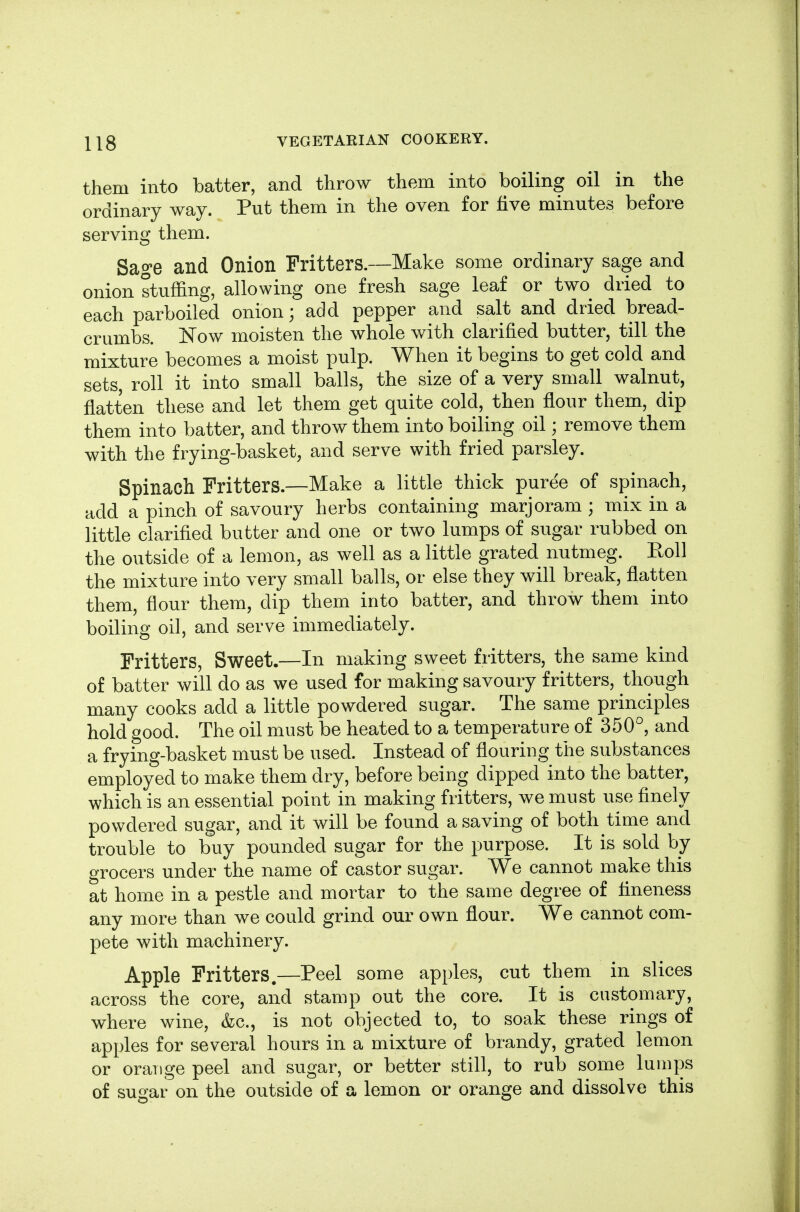 them into batter, and throw them into boiling oil in the ordinary way. Put them in the oven for five minutes before serving them. Sage and Onion Fritters.—Make some ordinary sage and onion stuffing, allowing one fresh sage leaf or two dried to each parboiled onion; add pepper and salt and dried bread- crumbs. Now moisten the whole with clarified butter, till the mixture becomes a moist pulp. When it begins to get cold and sets, roll it into small balls, the size of a very small walnut, flatten these and let them get quite cold, then flour them, dip them into batter, and throw them into boiling oil; remove them with the frying-basket, and serve with fried parsley. Spinach Fritters.—Make a little thick puree of spinach, add a pinch of savoury herbs containing marjoram ; mix in a little clarified butter and one or two lumps of sugar rubbed on the outside of a lemon, as well as a little grated nutmeg. Roll the mixture into very small balls, or else they will break, flatten them, flour them, dip them into batter, and throw them into boiling oil, and serve immediately. Fritters, Sweet.—In making sweet fritters, the same kind of batter will do as we used for making savoury fritters, though many cooks add a little powdered sugar. The same principles hold good. The oil must be heated to a temperature of 350°, and a fryfng-basket must be used. Instead of flouring the substances employed to make them dry, before being dipped into the batter, which is an essential point in making fritters, we must use finely powdered sugar, and it will be found a saving of both time and trouble to buy pounded sugar for the purpose. It is sold by grocers under the name of castor sugar. We cannot make this at home in a pestle and mortar to the same degree of fineness any more than we could grind our own flour. We cannot com- pete with machinery. Apple Fritters.—Peel some apples, cut them in slices across the core, and stamp out the core. It is customary, where wine, &c., is not objected to, to soak these rings of apples for several hours in a mixture of brandy, grated lemon or orange peel and sugar, or better still, to rub some lumps of sugar on the outside of a lemon or orange and dissolve this