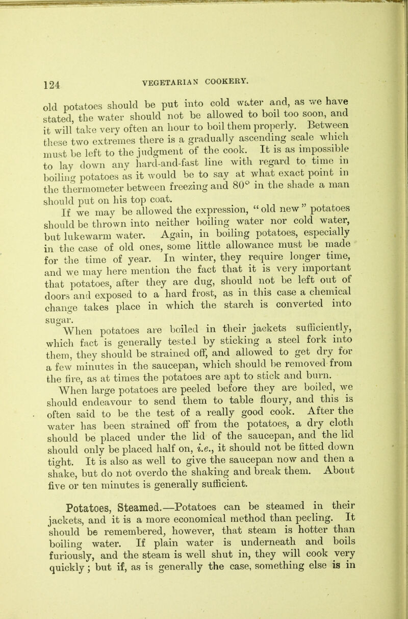 old potatoes should be put into cold water and, as we have stated the water should not be allowed to boil too soon, and it will' take very often an hour to boil them properly. Between these two extremes there is a gradually ascending scale which must be left to the judgment of the cook. It is as impossible to lay down any hard-and-fast line with regard to time m boilino- potatoes as it would be to say at what exact point m the thermometer between freezing and 80^^ in the shade a man should put on his top coat. If we may be allowed the expression,  old new potatoes should be thrown into neither boiling water nor cold water, but lukewarm water. Again, in boiling potatoes, especially in the case of old ones, some little allowance must be made for the time of year. In winter, they require longer time, and we may here mention the fact that it is very important that potatoes, after they are dug, should not be left out of doors and exposed to a hard frost, as in this case a chemical change takes place in which the starch is converted into sugar. When potatoes are boiled in their jackets sufficiently, which fact is generally tested by sticking a steel fork into them, they should be strained off, and allowed to get dry for a few minutes in the saucepan, which should be removed from the fire, as at times the potatoes are apt to stick and burn. When large potatoes are peeled before they are boiled, we should endeavour to send them to table floury, and this is often said to be the test of a really good cook. After the water has been strained off from the potatoes, a dry cloth should be placed under the lid of the saucepan, and the lid should only be placed half on, i.e., it should not be fitted down tight. It is also as well to give the saucepan now and then a shake, but do not overdo the shaking and break them. About five or ten minutes is generally sufficient. Potatoes, Steamed.—Potatoes can be steamed in their jackets, and it is a more economical method than peeling. It should be remembered, however, that steam is hotter than boiling water. If plain water is underneath and boils furiously, and the steam is well shut in, they will cook very quickly; but if, as is generally the case, something else is in