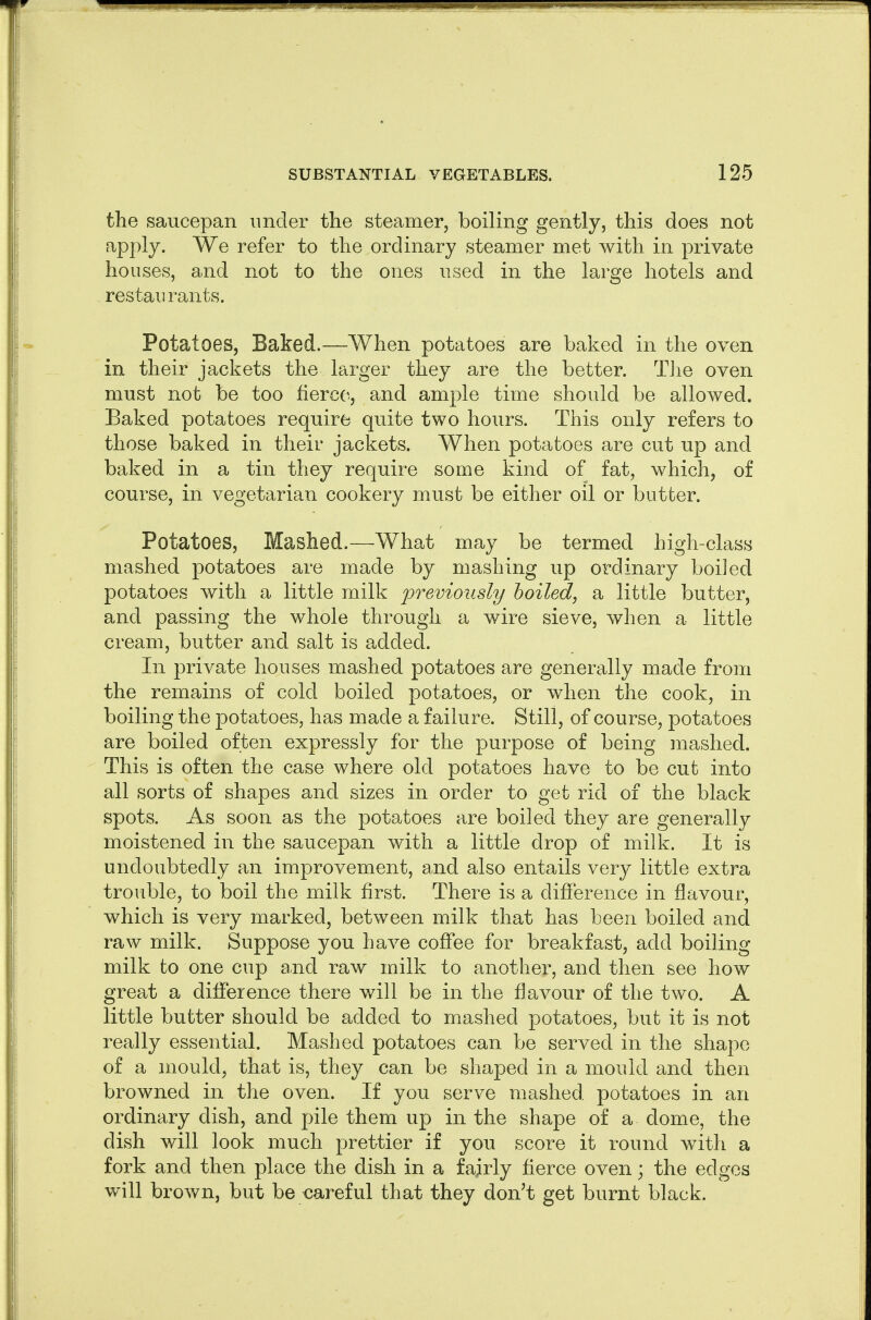 the saucepan under the steamer, boiling gently, this does not apply. We refer to the ordinary steamer met with in private houses, and not to the ones used in the large hotels and restaurants. Potatoes, Baked.—When potatoes are baked in the oven in their jackets the larger they are the better. TJie oven must not be too fierce, and ample time should be allowed. Baked potatoes require quite two hours. This only refers to those baked in their jackets. When potatoes are cut up and baked in a tin they require some kind of fat, which, of course, in vegetarian cookery must be either oil or butter. Potatoes, Mashed.—What may be termed high-class mashed potatoes are made by mashing up ordinary boiled potatoes with a little milk previously boiled, a little butter, and passing the whole through a wire sieve, when a little cream, butter and salt is added. In private houses mashed potatoes are generally made from the remains of cold boiled potatoes, or when the cook, in boiling the potatoes, has made a failure. Still, of course, potatoes are boiled often expressly for the purpose of being mashed. This is often the case where old potatoes have to be cut into all sorts of shapes and sizes in order to get rid of the black spots. As soon as the potatoes are boiled they are generally moistened in the saucepan with a little drop of milk. It is undoubtedly an improvement, and also entails very little extra trouble, to boil the milk first. There is a difference in flavour, which is very marked, between milk that has been boiled and raw milk. Suppose you have coffee for breakfast, add boiling milk to one cup aiid raw milk to another, and then see how great a difference there will be in the flavour of the two. A little butter should be added to mashed potatoes, but it is not really essential. Mashed potatoes can be served in the shape of a mould, that is, they can be shaped in a mould and then browned in the oven. If you serve mashed potatoes in an ordinary dish, and pile them up in the shape of a dome, the dish will look much prettier if you score it round with a fork and then place the dish in a fairly fierce oven; the edges will brown, but be careful that they don't get burnt black.