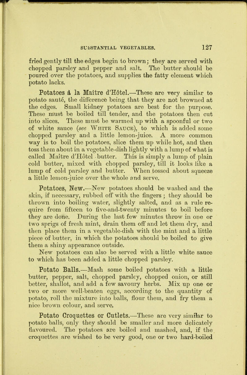 fried gently till the edges begin to brown; they are served with chopped parsley and pepper and salt. Hie butter should be poured over the potatoes, and supplies the fatty element which potato lacks. Potatoes d la Maitre d'Hotel.—These are very similar to potato saute, the difference being, that they are not browned at the edges. Small kidney potatoes are best for the purpose. These must be boiled till tender, and the potatoes then cut into slices. These must be warmed up with a spoonful or two of white sauce {see White Sauce), to which is added some chopped parsley and a little lemon-juice. A more common way is to boil the potatoes, slice them up while hot, and then toss them about in a vegetable-dish lightly with a lump of what is called Maitre d'Hotel butter. This is simply a lump of plain cold butter, mixed with chopped parsley, till it looks like a lump of cold parsley and butter. When tossed about squeeze a little lemon-juice over the whole and serve. Potatoes, New.—New potatoes should be washed and the skin, if necessary, rubbed off with the fingers ; they should be thrown into boiling water, slightly salted, and as a rule re- quire from fifteen to five-and-twenty minutes to boil before they are done. During the last few minutes throw in one or two sprigs of fresh mint, drain them off and let them dry, and then place them in a vegetable-dish with the mint and a little piece of butter, in which the potatoes should be boiled to give them a shiny appearance outside. New potatoes can also be served with a little white sauce to which has been added a little chopped parsley. Potato Balls.—Mash some boiled potatoes with a little butter, pepper, salt, chopped parsley, chopped onion, or still better, shallot, and add a few savoury herbs. Mix up one or two or more well-beaten eggs, according to the quantity of potato, roll the mixture into balls, flour them, and fry them a nice brown colour, and serve. Potato Croquettes or Cutlets.—These are very similar to potato balls, only they should be smaller and more delicately flavoured. The potatoes are boiled and mashed, and, if the croquettes are wished to be very good, one or two hard-boiled