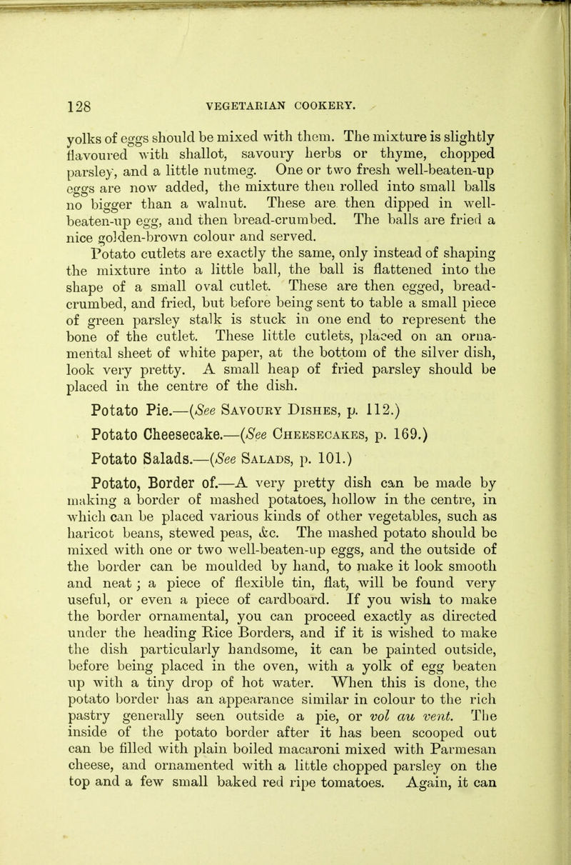 yolks of eggs should be mixed with them. The mixture is slightly flavoured with shallot, savoury herbs or thyme, chopped parsley, and a little nutmeg. One or two fresh well-beaten-up eggs are now added, the mixture then rolled into small balls no bigger than a walnut. These are. then dipped in well- beaten-up egg, and then bread-crumbed. The balls are fried a nice golden-brown colour and served. Potato cutlets are exactly the same, only instead of shaping the mixture into a little ball, the ball is flattened into the shape of a small oval cutlet. These are then egged, bread- crumbed, and fried, but before being sent to table a small piece of green parsley stalk is stuck in one end to represent the bone of the cutlet. These little cutlets, placed on an orna- mental sheet of white paper, at the bottom of the silver dish, look very pretty. A small heap of fried parsley should be placed in the centre of the dish. Potato Pie.—(See Savoury Dishes, p. 112.) Potato Cheesecake.—{See Cheesecakes, p. 169.) Potato Salads.—{See Salads, p. 101.) Potato, Border of.—A very pretty dish can be made by making a border of mashed potatoes, hollow in the centre, in which can be placed various kinds of other vegetables, such as haricot beans, stewed peas, &c. The mashed potato should be mixed with one or two well-beaten-up eggs, and the outside of the border can be moulded by hand, to make it look smooth and neat j a piece of flexible tin, fiat, will be found very useful, or even a piece of cardboard. If you wish to make the border ornamental, you can proceed exactly as directed under the heading Rice Borders, and if it is wished to make the dish particularly handsome, it can be painted outside, before being placed in the oven, with a yolk of egg beaten up with a tiny drop of hot water. When this is done, the potato border has an appearance similar in colour to the rich pastry generally seen outside a pie, or vol cm vent. The inside of the potato border after it has been scooped out can be filled with plain boiled macaroni mixed with Parmesan cheese, and ornamented with a little chopped parsley on the top and a few small baked red ripe tomatoes. Again, it can