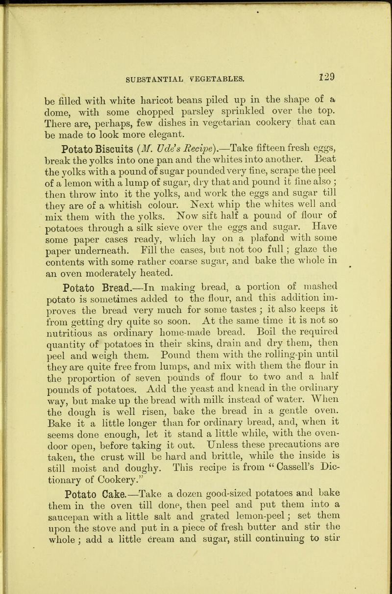 229 be filled with white haricot beans piled up in the shape of a dome, with some chopped parsley sprinkled over the top. There are, perhaps, few dishes in vegetarian cookery that can be made to look more elegant. Potato Biscuits {M. TJdesRecijJG),—Take fifteen fresh eggs, break the yolks into one pan and the whites into another. Beat the yolks with a pound of sugar pounded very fine, scrape the peel of a lemon with a lump of sugar, dry that and pound it fine also ; then throw into it the yolks, and work the eggs and sugar till they are of a whitish colour, is'ext whip the whites well and mix them with the yolks. Now sift half a pound of fiour of potatoes through a silk sieve over the eggs and sugar. Have some paper cases ready, Avhich lay on a plafond with some paper underneath. Fill the cases, but not too full; glaze the contents with some rather coarse sugar, and bake the whole in an oven moderately heated. Potato Bread.—In making bread, a portion of mashed potato is sometimes added to the flour, and this addition im- proves the bread very much for some tastes j it also keeps it from getting dry quite so soon. At the same time it is not so nutritious as ordinary home-made bread. Boil the required quantity of potatoes in their skins, drain and dry them, then peel and weigh them. Pound them with the rolling-pin until they are quite free from lumps, and mix with them the flour in the proportion of seven pounds of flour to two and a half pounds of potatoes. Add the yeast and knead in the ordinary way, but make up the bread with milk instead of water. When the dough is well risen, bake the bread in a gentle oven. Bake it a little longer than for ordinary bread, and, when it seems done enough, let it stand a little while, with the oven- door open, before taking it out. Unless these precautions are taken, the crust will be hard and brittle, while the inside is still moist and doughy. This recipe is from  Cassell's Dic- tionary of Cookery. Potato Cake.—Take a dozen good-sized potatoes and bake them in the oven till done, then peel and put them into a saucepan with a little salt and grated lemon-peel; set them upon the stove and put in a piece of fresh butter and stir the whole ; add a little cream and sugar, still continuing to stir
