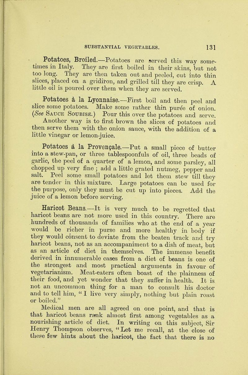 Potatoes, Broiled.—Potatoes are served this way some- times in Italy. They are first boiled in their skins, but not too long. They are then taken out and peeled, cut into thin slices, placed on a gridit-on, and grilled till they are crisp. A little oil is poured over them when they are served. Potatoes ^ la Lyonnaise.—First boil and then peel and slice some potatoes. Make some rather thin pur^e of onion. {See Sauce Soubise.) Pour this over the potatoes and serve. Another way is to first brown the slices of potatoes and then serve them with the onion sauce, with the addition of a little vinegar or lemon-juice. Potatoes d la Provenqale.—Put a small piece of butter into a stew-pan, or three tablespoonfuls of oil, three beads of garlic, the peel of a quarter of a lemon, and some parsley, all chopped up very fine ; add a little grated nutmeg, pepper and salt. Peel some small potatoes and let them stew till they are tender in this mixture. Large potatoes can be used for the purpose, only they must be cut up into pieces. Add the juice of a lemon before serving. Haricot Beans.—It is very much to be regretted that haricot beans are not more used in this country. There are hundreds of thousands of families who at the end of a year would be richer in purse and more healthy in body if they would consent to deviate from the beaten track and try haricot beans, not as an accompaniment to a dish of meat, but as an article of diet in themselves. The immense benefit derived in innumerable cases from a diet of beans is one of the strongest and most practical arguments in favour of vegetarianism. Meat-eaters often boast of the plainness of their food, and yet wonder that they suffer in health. It is not an uncommon thing for a man to consult his doctor and to tell him,  I live very simply, nothing but plain roast or boiled. Medical men are all agreed on one point, and that is that haricot beans rarnk almost first among vegetables as a nourishing article of diet. In writing on this subject, Sir Henry Thompson observes, Let me recall, at the close of these few hints about the haricot, the fact that there is no
