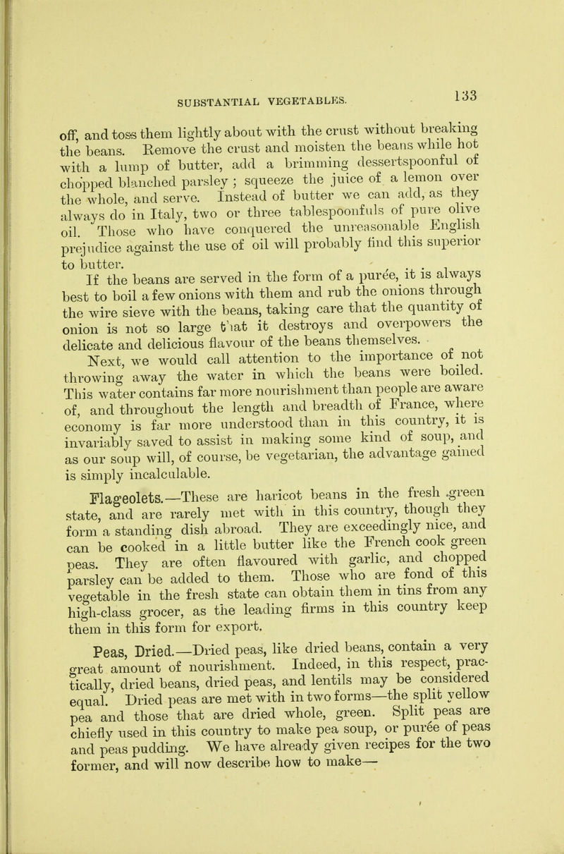 off, and tos-s them lightly about with the crust without brealang the beans. Eemove the crust and moisten the beans while hot with a lump of butter, add a brimming dessertspoonful of chopped blanched parsley ; squeeze the juice of a lemon over the whole, and serve. Instead of butter we can add, as they always do in Italy, two or three tablespoonfuls of pui^ olive oil Those who have conquered the unreasonable English prejudice against the use of oil will probably find this superior to butter. , If the beans are served in the form of a puree, it is always best to boil a few onions with them and rub the onions through the wire sieve with the beans, taking care that the quantity ot onion is not so large tj^at it destroys and overpowers the delicate and delicious flavour of the beans themselves. Next, we would call attention to the importance ot not throwing away the water in which the beans were boiled. This water contains far more nourishment than people are aware of and throughout the length and breadth of France, where economy is far more understood than in this country, it is invariably saved to assist in making some kind of soup, and as our soup will, of course, be vegetarian, the advantage gained is simply incalculable. Flageolets.—These are haricot beans in the fresh .green state, and are rarely met with in this country, though they form a standing dish abroad. They are exceedingly nice, and can be cooked in a little butter like the French cook green Deas They are often flavoured with garlic, and chopped parsley can be added to them. Those who are fond of this vegetable in the fresh state can obtain them m tins from any high-class grocer, as the leading firms in this country keep them in this form for export. Peas Dried.—Dried peas, like dried beans, contain a very o-reat amount of nourishment. Indeed, in this respect,^ prac- tically, dried beans, dried peas, and lentils may be considered equal Dried peas are met with in two forms—the split yellow pea and those that are dried whole, green. Split peas are chiefly used in this country to make pea soup, or pur6e of peas and peas puddixig. We have alrea dy given recipes for the two former, and will now describe how to make—