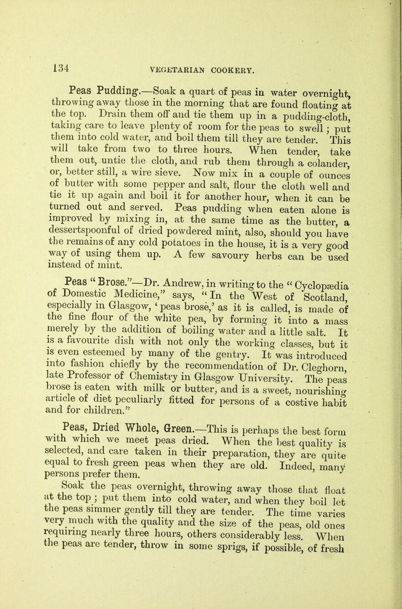 Peas Pudding*.—Soak a quart of peas in water overnight, throwing away those in the morning that are found floating at the top. Drain them off and tie them up in a pudding-cloth, taking care to leave plenty of room for the peas to swell; put them into cold water, and boil them till they are tender. ^This will take from two to three hours. When tender, take them out, untie the cloth, and rub them through a colander, or, better still, a wire sieve. Now mix in a couple of ounces of butter with some pepper and salt, flour the cloth well and tie it up again and boil it for another hour, when it can be turned out and served. Peas pudding when eaten alone is improved by mixing in, at the same time as the butter, a dessertspoonful of dried powdered mint, also, should you have the remains of any cold potatoes in the house, it is a very good way of using them up. A few savoury herbs can be used instead of mint. Peas  Brose.'^—Dr. Andrew, in writing to the  Cyclopaedia of Domestic Medicine, says,  In the West of Scotland, especially m Glasgow, ' peas brose,' as it is called, is made of the fine flour of the white pea, by forming it into a mass merely by the addition of boiling water and a little salt. It IS a favourite dish with not only the working classes, but it is even esteemed by many of the gentry. It was introduced into fashion chiefly by the recommendation of Dr. Cleghorn late Professor of Chemistry in Glasgow University. The peas brose is eaten with milk or butter, and is a sweet, nourishino- article of diet peculiarly fitted for persons of a costive habit and for children.'^ ^ Peas, Dried Whole, Green.—This is perhaps the best form with which we meet peas dried. When the best quality is selected, and care taken in their preparation, they are quite equal to fresh green peas when they are old. Indeed, many persons prefer them. Soak the peas overnight, throwing away those that float at the top ; put them into cold water, and when they boil let the peas simmer gently till they are tender. The time varies very much with the quality and the size of the peas, old ones requiring nearly three hours, others considerably less When the peas are tender, throw in some sprigs, if possible, of fresh