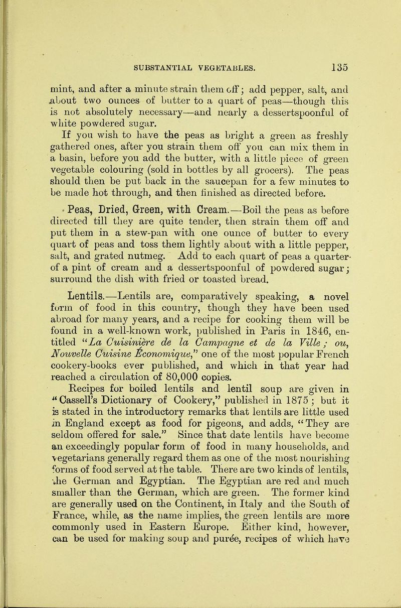 mint, and after a minute strain tliem off; add pepper, salt, and ^bout two ounces of butter to a quart of peas—though this is not absolutely necessary—and nearly a dessertspoonful of white powdered sugar. If you wish to have the peas as bright a green as freshly gathered ones, after you strain them off you can mix them in a basin, before you add the butter, v^ith a little piece of green vegetable colouring (sold in bottles by all grocers). The peas should then be put back in the saucepan for a few minutes to be made hot through, and then finished as directed before. ^ Peas, Dried, Green, with Cream.—Boil the peas as before directed till they are quite tender, then strain them off and put them in a stew-pan with one ounce of butter to every quart of peas and toss them lightly about with a little pepper, salt, and grated nutmeg. Add to each quart of peas a quarter- of a pint of cream and a dessertspoonful of powdered sugar; surround the dish with fried or toasted bread. Lentils.—Lentils are, comparatively speaking, a novel form of food in this country, though they have been used abroad for many years, and a recipe for cooking them will be found in a well-known work, published in Paris in 1846, en- titled Za Cuisiniere de la Campagne et de la Ville; ou^ Noiivelle Cuisine ikconomique^^ one of the most popular French cookery-books ever published, and which in that year had reached a circulation of 80,000 copies. Recipes for boiled lentils and lentil soup are given in ^*Casseirs Dictionary of Cookery, published in 1875; but it is stated in the introductory remarks that lentils are little used in England except as food for pigeons, and adds, They are seldom offered for sale. Since that date lentils have become an exceedingly popular form of food in many households, and vegetarians generally regard them as one of the most nourishing forms of food served at the table. There are two kinds of lentils, •Jie German and Egyptian. The Egyptian are red and much smaller than the German, which are green. The former kind are generally used on the Continent, in Italy and the South of France, while, as the name implies, the green lentils are more commonly used in Eastern Europe. Either kind, however, can be used for making soup and pur^e, recipes of which have