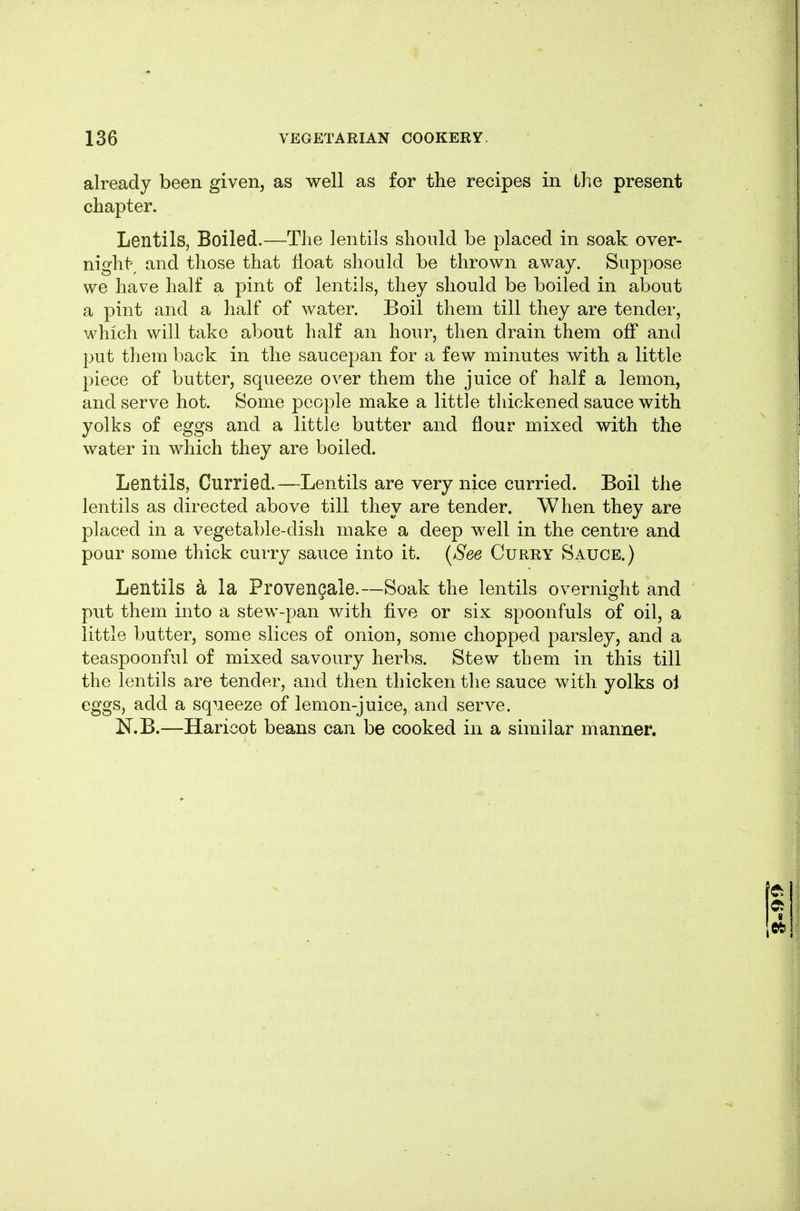 already been given, as well as for the recipes in the present chapter. Lentils, Boiled.—The lentils should be placed in soak over- night; and those that float should be thrown away. Suppose we have half a pint of lentils, they should be boiled in about a pint and a half of water. Boil them till they are tender, which will take about half an hour, then drain them off and put them back in the saucepan for a few minutes with a little piece of butter, squeeze over them the juice of half a lemon, and serve hot. Some people make a little thickened sauce with yolks of eggs and a little butter and flour mixed with the water in which they are boiled. Lentils, Curried.—Lentils are very nice curried. Boil the lentils as directed above till they are tender. When they are placed in a vegetable-dish make a deep well in the centre and pour some thick curry sauce into it. (^See Curry Sauce.) Lentils a la Provencale.—Soak the lentils overnight and put them into a stew-pan with five or six spoonfuls of oil, a little butter, some slices of onion, some chopped parsley, and a teaspoonful of mixed savoury herbs. Stew tbem in this till the lentils are tender, and then thicken the sauce with yolks oi eggs, add a squeeze of lemon-juice, and serve. N.B.—Haricot beans can be cooked in a similar manner.