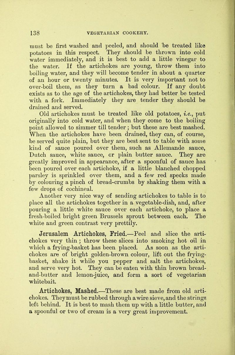 must be first washed and peeled, and should be treated like potatoes in this respect. They should be thrown into cold water immediately, and it is best to add a little vinegar to the water. If the artichokes are young, throw them into boiling water, and they will become tender in about a quarter of an hour or twenty minutes. It is very important not to over-boil them, as they turn a bad colour. If any doubt exists as to the age of the artichokes, they had better be tested with a fork. Immediately they are tender they should be drained and served. Old artichokes must be treated like old potatoes, i.e., put originally into cold water, and when they come to the boiling point allowed to simmer till tender; but these are best mashed. When the artichokes have been drained, they can, of course, be served quite plain, but they are best sent to table with some kind of sauce poured over them, such as Allemande sauce, Dutch sauce, white sauce, or plain butter sauce. They are greatly improved in appearance, after a spoonful of sauce has been poured over each artichoke, if a little blanched chopped parsley is sprinkled over them, and a few red specks made by colouring a pinch of bread-crumbs by shaking them with a few drops of cochineal. Another very nice way of sending artichokes to table is to place all the artichokes together in a vegetable-dish, and, after pouring a little white sauce over each artichoke, to place a fresh-boiled bright green Brussels sprout between each. The white and green contrast very prettily. Jerusalem Artichokes, Pried.—Peel and slice the arti- chokes very thin ; throw these slices into smoking hot oil in which a frying-basket has been placed. As soon as the arti- chokes are of bright golden-brown colour, lift out the frying- basket, shake it while you pepper and salt the artichokes, and serve very hot. They can be eaten with thin brown bread- and-butter and lemon-juice, and form a sort of vegetarian whitebait. Artichokes, Mashed.—These are best made from old arti- chokes. They must be rubbed through a wire sieve, and the strings left behind. It is best to mash them up with a little butter, and a spoonful or two of cream is a very great improvement.