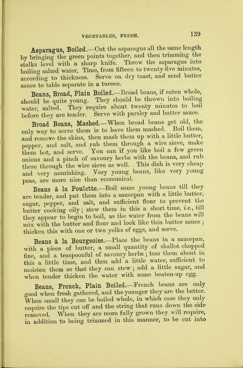 Asparagus, Boiled.—Cut the asparagus all tlie same length by brino-ing the green points together, and then trimming the stalks level with a sharp knife. Throw the asparagus into boiling salted water. Time, from fifteen to twenty-five minutes, according to thickness. Serve on dry toast, and send butter sauce to table separate in a tureen. Beans, Broad, Plain Boiled.—Broad beans, if eaten whole, should be quite young. They should be thrown into boiling water salted. They require about twenty minutes to boil before they are tender. Serve with parsley and butter sauce. Broad Beans, Mashed.—When broad beans get old, the only way to serve them is to have them mashed. Boil them, and remove the skins, then mash them up with a little butter, pepper, and salt, and rub them through a wire sieve, make them hot, and serve. You can if you like boil a few green onions and a pinch of savoury herbs with the beans, and rub these through the wire sieve as well. This dish is very cheap and very nourishing. Very young beans, like very young peas, are more nice than economical. Beans a la Poulette.—Boil some young beans till they are tender, and put them into a saucepan with a little butter, suo-ar, pepper, and salt, and sutficient flour to prevent the butter cooking oily; stew them in this a short time, i.e., till they appear to begin to boil, as the water from the beans will mix with the butter and flour and look like thin butter sauce ; thicken this with one or two yolks of eggs, and serve. Beans k la Bourgeoise.—Place the beans in a saucepan, with a piece of butter, a small quantity of shallot chopped fine, and a teaspoonful of savoury herbs ; toss them about m this a little time, and then add a little water, sufficient to moisten them so that they can stew ; add a little sugar, and when tender thicken the water with some beaten-up egg. Beans. French, Plain Boiled.—French beans are only o-ood when fresh gathered, and the younger they are the better. When small they can be boiled whole, in which case they only require the tips cut off* and the string that runs down the side removed. When they are more fully grown they will require, in addition to being trimmed in this manner, to be cut into