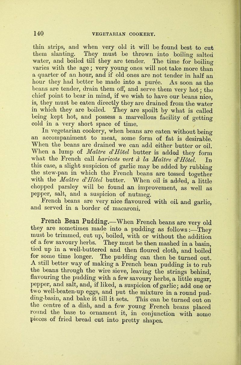 thin strips, and when very old it will be found best to cut them slanting. They must be thrown into boiling salted water, and boiled till they are tender. The time for boiling varies with the age; very young ones will not take more than a quarter of an hour, and if old ones are not tender in half an hour they had better be made into a pur^e. As soon as the beans are tender, drain them off, and serve them very hot; the chief point to bear in mind, if we wish to have our beans nice, is, they must be eaten directly they are drained from the water in which they are boiled. They are spoilt by what is called being kept hot, and possess a marvellous facility of getting cold in a very short space of time. In vegetarian cookery, when beans are eaten without being an accompaniment to meat, some form of fat is desirable. When the beans are drained we can add either butter or oil. When a lump of Maitre dJHotel butter is added they form what the French call haricots vert a la Maitre d'Hotel. In this case, a slight suspicion of garlic may be added by rubbing the stew-pan in which the French beans are tossed together with the MaUre d'Hotel butter. When oil is added, a little chopped parsley will be found an improvement, as well as pepper, salt, and a suspicion of nutmeg. French beans are very nice flavoured with oil and garlic, and served in a border of macaroni. French Bean Pudding-.—When French beans are very old they are sometimes made into a pudding as follows : They must be trimmed, cut up, boiled, with or without the addition of a few savoury herbs. They must be then mashed in a basin, tied up in a well-buttered and then floured cloth, and boiled for some time longer. The pudding can then be turned out. A still better way of making a French bean pudding is to rub the beans through the wire sieve, leaving the strings behind, flavouring the pudding with a few savoury herbs, a little sugar, pepper, and salt, and, if liked, a suspicion of garlic; add one or two well-beaten-up eggs, and put the mixture in a round pud- ding-basin, and bake it till it sets. This can be turned out on the centre of a dish, and a few young French beans placed round the base to ornament it, in conjunction with some pieces of fried bread cut into pretty shapes.