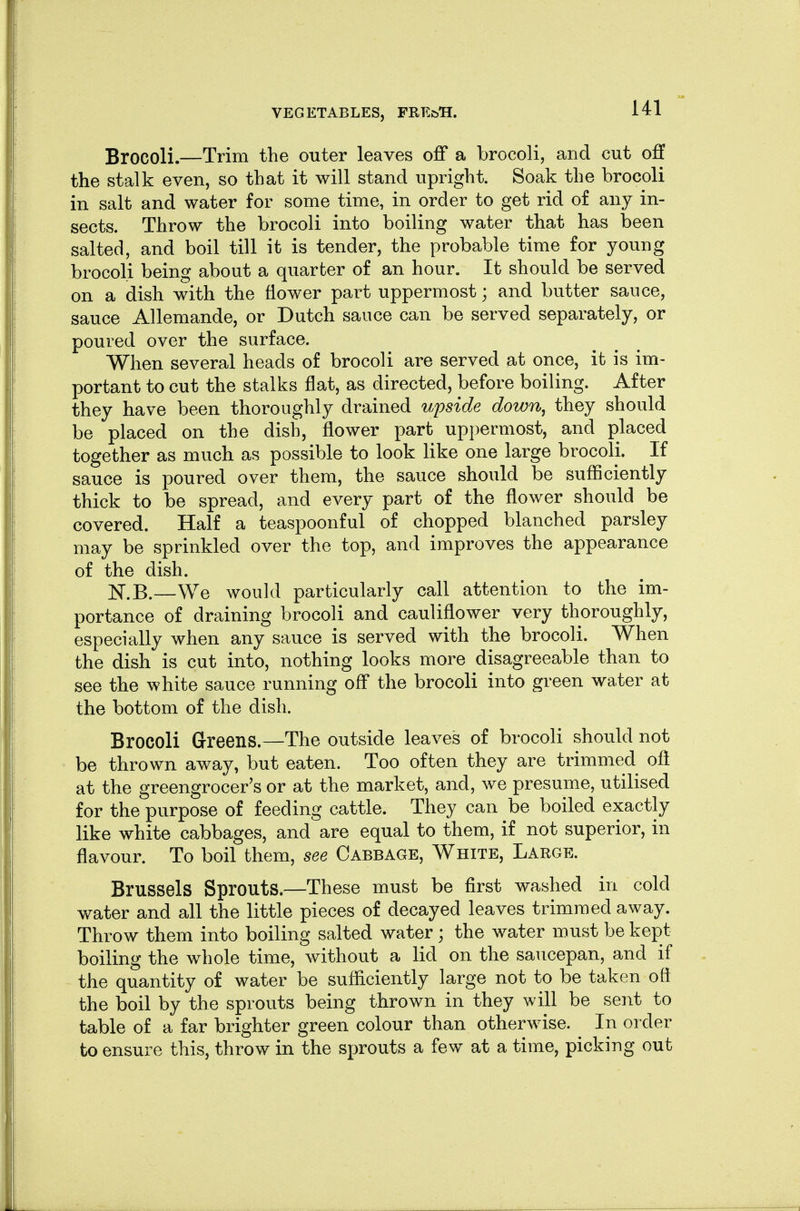 Brocoli.—Trim the outer leaves off a brocoli, and cut off the stalk even, so that it will stand upright. Soak the brocoli in salt and water for some time, in order to get rid of any in- sects. Throw the brocoli into boiling water that has been salted, and boil till it is tender, the probable time for young brocoli being about a quarter of an hour. It should be served on a dish with the flower part uppermost; and butter sauce, sauce Allemande, or Dutch sauce can be served separately, or poured over the surface. When several heads of brocoli are served at once, it is im- portant to cut the stalks flat, as directed, before boiling. After they have been thoroughly drained upside down^ they should be placed on the dish, flower part uppermost, and placed together as much as possible to look like one large brocoli. If sauce is poured over them, the sauce should be sufliciently thick to be spread, and every part of the flower should be covered. Half a teaspoonful of chopped blanched parsley may be sprinkled over the top, and improves the appearance of the dish. —We would particularly call attention to the im- portance of draining brocoli and cauliflower very thoroughly, especially when any sauce is served with the brocoli. When the dish is cut into, nothing looks more disagreeable than to see the white sauce running off the brocoli into green water at the bottom of the dish. Brocoli Greens.—The outside leaves of brocoli should not be thrown away, but eaten. Too often they are trimmed oft at the greengrocer's or at the market, and, we presume, utilised for the purpose of feeding cattle. They can be boiled exactly like white cabbages, and are equal to them, if not superior, in flavour. To boil them, see Cabbage, White, Large. Brussels Sprouts.—These must be first washed in cold water and all the little pieces of decayed leaves trimmed away. Throw them into boiling salted water; the water must be kept boiling the whole time, without a lid on the saucepan, and if the quantity of water be sufliciently large not to be taken oft the boil by the sprouts being thrown in they will be sent to table of a far brighter green colour than otherwise. In order to ensure this, throw in the sprouts a few at a time, picking out