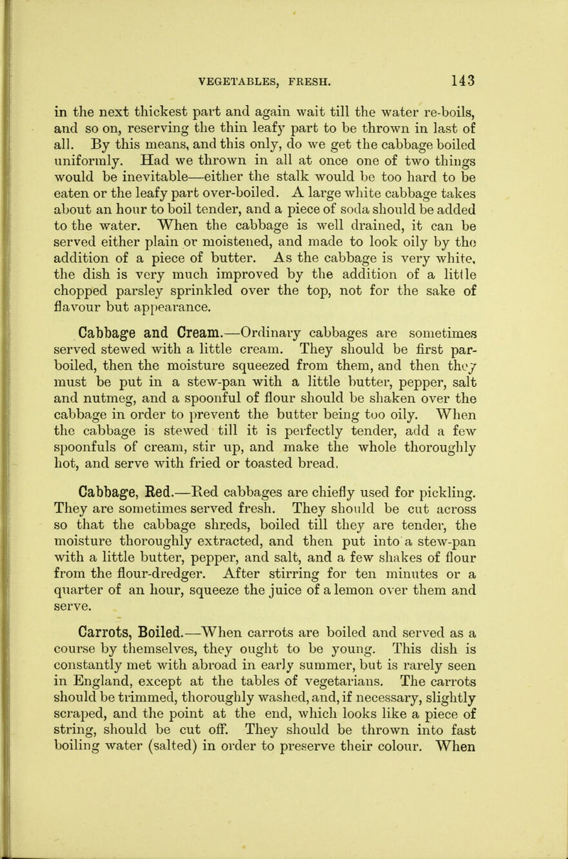 in the next thickest part and again wait till the water re-boils, and so on, reserving the thin leafy part to be thrown in last of all. By this means, and this only, do we get the cabbage boiled uniformly. Had we thrown in all at once one of two things would be inevitable—either the stalk would be too hard to be eaten or the leafy part over-boiled. A large white cabbage takes about an hour to boil tender, and a piece of soda should be added to the water. When the cabbage is well drained, it can be served either plain or moistened, and made to look oily by the addition of a piece of butter. As the cabbage is very white, the dish is very much improved by the addition of a Utile chopped parsley sprinkled over the top, not for the sake of flavour but appearance. Cabbage and Cream.—Ordinary cabbages are sometimes served stewed with a little cream. They should be first par- boiled, then the moisture squeezed from them, and then they must be put in a stew-pan with a little butter, pepper, salt and nutmeg, and a spoonful of flour should be shaken over the cabbage in order to prevent the butter being too oily. When the cabbage is stewed till it is perfectly tender, add a few spoonfuls of cream, stir up, and make the whole thoroughly hot, and serve with fried or toasted bread, Cabbage, Red.—Red cabbages are chiefly used for pickling. They are sometimes served fresh. They should be cut across so that the cabbage shreds, boiled till they are tender, the moisture thoroughly extracted, and then put into a stew-pan with a little butter, pepper, and salt, and a few shakes of flour from the flour-dredger. After stirring for ten minutes or a quarter of an hour, squeeze the juice of a lemon over them and serve. Carrots, Boiled.—When carrots are boiled and served as a course by themselves, they ought to be young. This dish is constantly met with abroad in early summer, but is rarely seen in England, except at the tables of vegetarians. The carrots should be trimmed, thoroughly washed, and, if necessary, slightly scraped, and the point at the end, which looks like a piece of string, should be cut off. They should be thrown into fast boiling water (salted) in order to preserve their colour. When