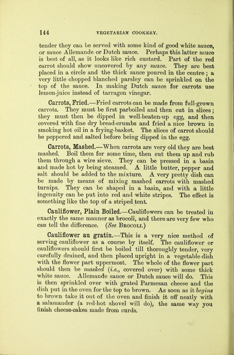 tender they can be served with some kind of good white sauce, or sauce Allemande or Dutch sauce. Perhaps this latter sauce is best of all, as it looks like rich custard. Part of the red carrot should show uncovered By any sauce. They are best placed in a circle and the thick sauce poured in the centre; a very little chopped blanched parsley can be sprinkled on the top of the sauce. In making Dutch sauce for carrots use lemon-juice instead of tarragon vinegar. Carrots, Tried.—Fried carrots can be made from full-grown carrots. They must be first parboiled and then cut in slices; they must then be dipped in well-beaten-up egg, and then covered with fine dry bread-crumbs and fried a nice brown in smoking hot oil in a frying-basket. The slices of carrot should be peppered and salted before being dipped in the egg. Carrots, Mashed.—When carrots are very old they are best mashed. Boil them for some time, then cut them up and rub them through a wire sieve. They can be pressed in a basin and made hot by being steamed. A little butter, pepper and salt should be added to the mixture. A very pretty dish can be made by means of mixing mashed carrots with mashed turnips. They can be shaped in a basin, and with a little ingenuity can be put into red and white stripes. The effect is something like the top of a striped tent. Cauliflower, Plain Boiled.—Cauliflowers can be treated in exactly the same manner as brocoli, and there are very few who can tell the difference. (^See Brocoli.) Cauliflower au gratin.—This is a very nice method of serving cauliflower as a course by itself. The cauliflower or cauliflowers should first be boiled till thoroughly tender, very carefully drained, and then placed upright in a vegetable dish with the flower part uppermost. The whole of the flower part should then be masked {i.e., covered over) with some thick white sauce. Allemande sauce or Dutch sauce will do. This is then sprinkled over with grated Parmesan cheese and the dish put in the oven for the top to brown. As soon as it begins to brown take it out of the oven and finish it off neatly with a salamander (a red-hot shovel will do), the same way you finish cheese-cakes made from curds.