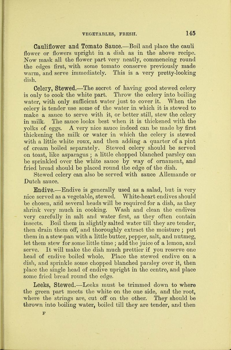 U5 Cauliflower and Tomato Sauce.—Boil and place the cauli flower or flowers upright in a dish as in the above recipe. Now mask all the flower part veiy neatly, commencing round the edges flrst, with some tomato conserve previously made warm, and serve immediately. This is a very pretty-looking dish. Celery, Stewed.—The secret of having good stewed celery is only to cook the white part. Throw the celery into boiling water, with only sufiicient water just to cover it. When the celery is tender use some of the water in which it is stewed to make a sauce to serve with it, or better still, stew the celery in milk. The sauce looks best when it is thickened with the yolks of eggs. A very nice sauce indeed can be made by first thickening the milk or water in which the celery is stewed with a little white roux, and then adding a quarter of a pint of cream boiled separately. Stewed celery should be served on toast, like asparagus ; a little chopped blanched parsley can be sprinkled over the white sauce by way of ornament, and fried bread should be placed round the edge of the dish. Stewed celery can also be served with sauce Allemande or Dutch sauce. Endive.—Endive is generally used as a salad, but is very nice served as a vegetable, stewed. White-heart endives should be chosen, and several heads will be required for a dish, as they shrink very much in cooking. Wash and clean the endives very carefully in salt and water first, as they often contain insects. Boil them in slightly salted water till they are tender, then drain them ofl*, and thoroughly extract the moisture; put them in a stew-pan with a little butter, pepper, salt, and nutmeg, let them stew for some little time; add the juice of a lemon, and serve. It will make the dish much prettier if you reserve one head of endive boiled whole. Place the stewed endive on a disli, and sprinkle some chopped blanched parsley over it, then place the single head of endive upright in the centre, and place some fried bread round the edge. Leeks, Stewed.—Leeks must be trimmed down to where the green part meets the white on the one side, and the root, where the strings are, cut off on the other. They should be thrown into boiling water, boiled till they are tender, and then F