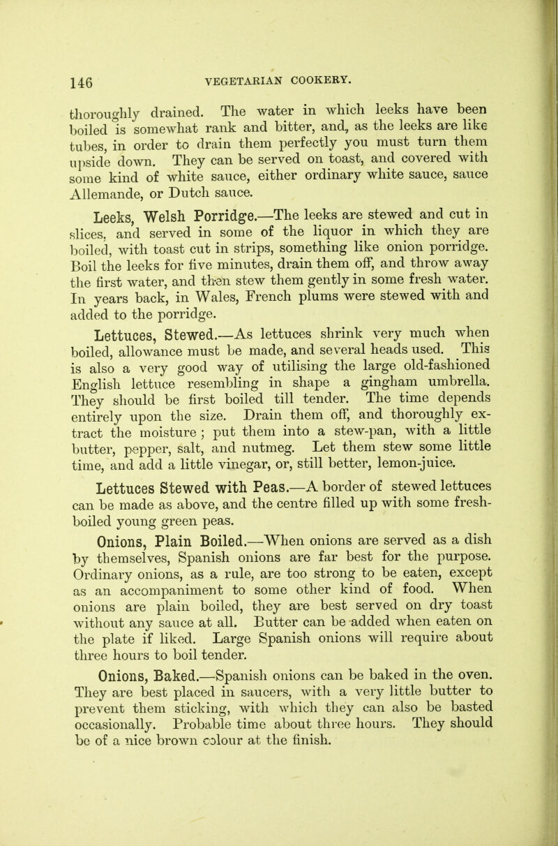 fcliorouglilj drained. The water in which leeks have been boiled Is somewhat rank and bitter, and, as the leeks are like tubes, in order to drain them perfectly you must turn them upside down. They can be served on toast, and covered with some kind of white sauce, either ordinary white sauce, sauce Allemande, or Dutch sauce. Leeks Welsh Porridge.—The leeks are stewed and cut in slices, and served in some of the liquor in which they are boiled, with toast cut in strips, something like onion porridge. Boil the leeks for five minutes, drain them off, and throw away the first water, and then stew them gently in some fresh water. In years back, in Wales, French plums were stewed with and added to the porridge. Lettuces, Stewed.—As lettuces shrink very much when boiled, allowance must be made, and several heads used. This is also a very good way of utilising the large old-fashioned English lettuce resembling in shape a gingham umbrella. They should be first boiled till tender. The time depends entirely upon the size. Drain them off, and thoroughly ex- tract the moisture ; put them into a stew-pan, with a little butter, pepper, salt, and nutmeg. Let them stew some little time, and add a little vinegar, or, still better, lemon-juice. Lettuces Stewed with Peas.—A border of stewed lettuces can be made as above, and the centre filled up with some fresh- boiled young green peas. Onions, Plain Boiled.—When onions are served as a dish by themselves, Spanish onions are far best for the purpose. Ordinary onions, as a rule, are too strong to be eaten, except as an accompaniment to some other kind of food. When onions are plain boiled, they are best served on dry toast without any sauce at all. Butter can be added when eaten on the plate if liked. Large Spanish onions will require about three hours to boil tender. Onions, Baked.—Spanish onions can be baked in the oven. They are best placed in saucers, with a very little butter to prevent them sticking, with which they can also be basted occasionally. Probable time about three hours. They should be of a nice brown colour at the finish.