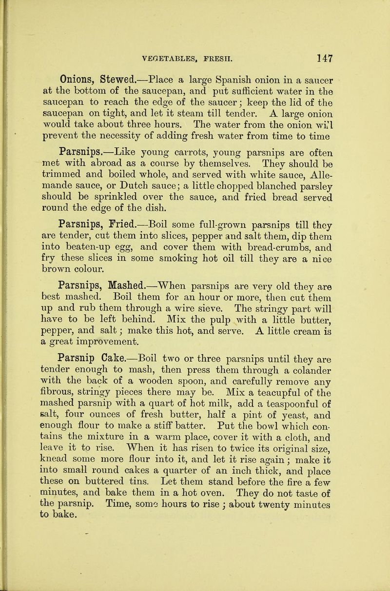 Onions, Stewed.—Place a large Spanish onion in a saucer at the bottom of the saucepan, and put sufficient water in the saucepan to reach the edge of the saucer; keep the lid of the saucepan on tight, and let it steam till tender. A large onion would take about three hours. The water from the onion wi'l prevent the necessity of adding fresh water from time to time Parsnips.—Like young carrots, young parsnips are often met with abroad as a course by themselves. They should be trimmed and boiled whole, and served with white sauce, Alle- mande sauce, or Dutch sauce; a little chopped blanched parsley should be sprinkled over the sauce, and fried bread served round the edge of the dish. Parsnips, Fried.—Boil some full-grown parsnips till they are tender, cut them into slices, pepper and salt them, dip them into beaten-up egg, and cover them with bread-crumbs, and fry these slices in some smoking hot oil till they are a nice brown colour. Parsnips, Mashed.—When parsnips are very old they are best mashed. Boil them for an hour or more, then cut them up and rub them through a wire sieve. The stringy part will have to be left behind. Mix the pulp with a little butter, pepper, and salt; make this hot, and serve. A little cream is a great improvement. Parsnip Cake.—Boil two or three parsnips until they are tender enough to mash, then press them through a colander with the back of a wooden spoon, and carefully remove any fibrous, stringy pieces there may be. Mix a teacupful of the mashed parsnip with a quart of hot milk, add a teaspoonful of salt, four ounces of fresh butter, half a pint of yeast, and enough flour to make a stiff batter. Put the bowl which con- tains the mixture in a warm place, cover it with a cloth, and leave it to rise. When it has risen to twice its original size, knead some more flour into it, and let it rise again; make it into small round cakes a quarter of an inch thick, and place these on buttered tins. Let them stand before the fire a few minutes, and bake them in a hot oven. They do not taste of the parsnip. Time, some hours to rise j about twenty minutes to bake.