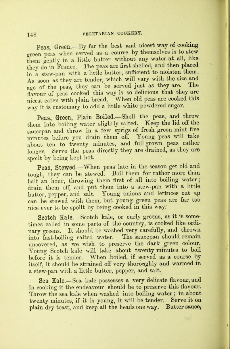 Peas Green.—By far the best and nicest way of cooking green peas when served as a course by themselves is to stew them gently in a little butter without any water at all, like they do in France. The peas are first shelled, and then placed in a stew-pan with a little butter, sufficient to moisten them. As soon as they are tender, which will vary with the size and age of the peas, they can be served just as they are. The flavour of peas cooked this way is so delicious that they are nicest eaten with plain bread. When old peas are cooked this way it is customary to add a little white powdered sugar. Peas, Green, Plain Boiled.—Shell the peas, and throw them into boiling water slightly salted. Keep the lid off the saucepan and throw in a few sprigs of fresh green mint five minutes before you drain them off. Young peas will take about ten to twenty minutes, and full-grown peas rather longer. Serve the peas directly they are drained, as they are spoilt by being kept hot. Peas, Stewed.—When peas late in the season get old and tough, they can be stewed. Boil them for rather more than half an hour, throwing them first of all into boiling water; drain them off, and put them into a stew-pan with a little butter, pepper, and salt. Young onions and lettuces cut up can be stewed with them, but young green peas are far too nice ever to be spoilt by being cooked in this way. Scotch Kale.—Scotch kale, or curly greens, as it is some- times called in some parts of the country, is cooked like ordi- nary greens. It should be washed very carefully, and thrown into fast-boiling salted water. The saucepan should remain uncovered, as we wish to preserve the dark green colour. Young Scotch kale will take about twenty minutes to boil before it is tender. When boiled, if served as a course by itself, it should be strained off very thoroijighly and warmed in a stew-pan with a little butter, pepper, and salt. Sea Kale.—Sea kale possesses a very delicate flavour, and in cooking it the endeavour should be to preserve this flavour. Throw the sea kale when washed into boiling water; in about twenty minutes, if it is young, it will be tender. Serve it on plain dry toast, and keep all the heads one way. Butter sauce,