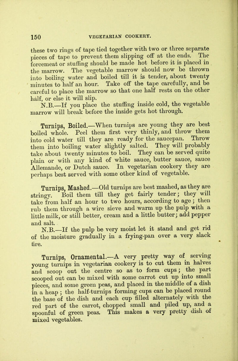 these two rings of tape tied together with two or three separate pieces of tape to prevent them slipping off at the ends. The forcemeat or stuffing should be made hot before it is placed in the marrow. The vegetable marrow should now be thrown into boiling water and boiled till it is tender, about twenty minutes to half an hour. Take off the tape carefully, and be careful to place the marrow so that one half rests on the other half, or else it will slip. JST.B. If you place the stuffing inside cold, the vegetable marrow will break before the inside gets hot through. Turnips, Boiled.—When turnips are young they are best boiled whole. Peel them first very thinly, and throw^ them into cold water till they are ready for the saucepan. Throw them into boiling water slightly salted. They will probably take about twenty minutes to boil. They can be served quite plain or with any kind of white sauce, butter sauce, sauce Allemande, or Dutch sauce. In vegetarian cookery they are perhaps best served with some other kind of vegetable. Turnips, Mashed.—Old turnips are best mashed, as they are stringy. Boil them till they get fairly tender; they will take from half an hour to two hours, according to age ; then rub them through a wire sieve and warm up the pulp with a little milk, or still better, cream and a little butter; add pepper and salt. N.B.—If the pulp be very moist let it stand and get rid of the moisture gradually in a frying-pan over a very slack tire. Turnips, Ornamental.—A very pretty way of serving young turnips in vegetarian cookery is to cut them in halves and scoop out the centre so as to form cups; ^ the part scooped out can be mixed with some carrot cut up into small pieces, and some green peas, and placed in the middle of a dish in a heap ; the half-turnips forming cups can be placed round the base of the dish and each cup filled alternately with the red part of the carrot, chopped small and piled up, and a spoonful of green peas. This makes a very pretty dish of mixed vegetables.