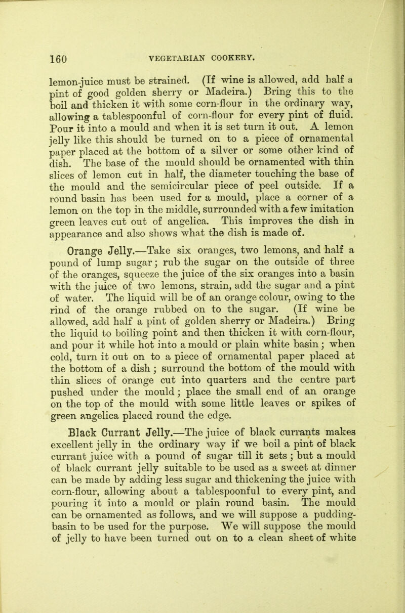 lemon-juice must be strained. (If wine is allowed, add half a pint of good golden sherry or Madeira.) Bring this to the boil and thicken it with some corn-flour in the ordinary way, allowing a tablespoonful of corn-flour for every pint of fluid. Pour it into a mould and when it is set turn it out. A lemon jelly like this should be turned on to a piece of ornamental paper placed at the bottom of a silver or some other kind of dish. The base of the mould should be ornamented with thin slices of lemon cut in half, the diameter touching the base of the mould and the semicircular piece of peel outside. If a round basin has been used for a mould, place a corner of a lemon on the top in the middle, surrounded with a few imitation green leaves cut out of angelica. This improves the dish in appearance and also shows what the dish is made of. Orange Jelly.—Take six oranges, two lemons, and half a pound of lump sugar; rub the sugar on the outside of three of the oranges, squeeze the juice of the six oranges into a basin with the juice of two lemons, strain, add the sugar aud a pint of water. The liquid will be of an orange colour, owing to the rind of the orange rubbed on to the sugar. (If wine be allowed, add half a pint of golden sherry or Madeira.) Bring the liquid to boiling point and then thicken it with corn-flour, and pour it while hot into a mould or plain white basin; when cold, turn it out on to a piece of ornamental paper placed at the bottom of a dish ; surround the bottom of the mould with thin slices of orange cut into quarters and the centre part pushed under the mould; place the small end of an orange on the top of the mould with some little leaves or spikes of green angelica placed round the edge. Black Currant Jelly.—The juice of black currants makes excellent jelly in the ordinary way if we boil a pint of black currant juice with a pound of sugar till it sets ; but a mould of black currant jelly suitable to be used as a sweet at dinner can be made by adding less sugar and thickening the juice with corn-flour, allowing about a tablespoonful to every pint, and pouring it into a mould or plain round basin. The mould can be ornamented as follows, and we will suppose a pudding- basin to be used for the purpose. We will suppose the mould of jelly to have been turned out on to a clean sheet of white