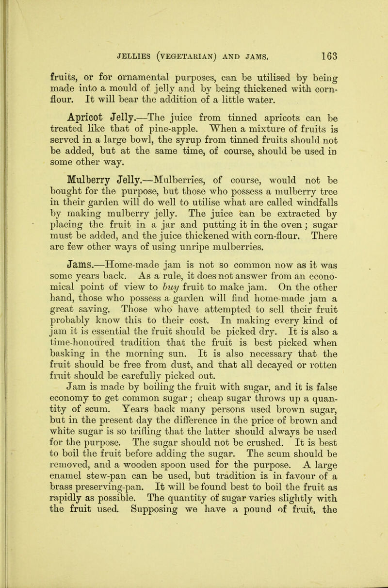 fruits, or for ornamental purposes, can be utilis-ed by being made into a mould of jelly and by being thickened with corn- flour. It will bear the addition of a little water. Apricot Jelly.—The juice from tinned apricots can be treated like that of pine-apple. When a mixture of fruits is served in a large bowl, the syrup from tinned fruits should not be added, but at the same time, of course, should be used in some other way. Mulberry Jelly.—Mulberries, of course, would not be bought for the purpose, but those who possess a mulberry tree in their garden will do well to utilise what are called windfalls by making mulberry jelly. The juice can be extracted by placing the fruit in a jar and putting it in the oven; sugar must be added, and the juice thickened with corn-flour. There are few other ways of using unripe mulberries. Jams.—Home-made jam is not so common now as it was some years back. As a rule, it does not answ^er from an econo- mical point of view to buy fruit to make jam. On the other hand, those who possess a garden will find home-made jam a great saving. Those who have attempted to sell their fruit probably know this to their cost. In making every kind of jam it is essential the fruit should be picked dry. It is also a time-honoured tradition that the fruit is best picked when basking in the morning sun. It is also necessary that the fruit should be free from dust, and that all decayed or rotten fruit should be carefully picked out. Jam is made by boiling the fruit with sugar, and it is false economy to get common sugar; cheap sugar throws up a quan- tity of scum. Years back many persons used brown sugar, but in the present day the difference in the price of brown and white sugar is so trifling that the latter should always be used for the purpose. The sugar should not be crushed. It is best to boil the fruit before adding the sugar. The scum should be removed, and a wooden spoon used for the purpose. A large enamel stew-pan can be used, but tradition is in favour of a brass preserving-pan. It will be found best to boil the fruit as rapidly as possible. The quantity of sugar varies slightly with the fruit used. Supposing we have a pound of fruit, the