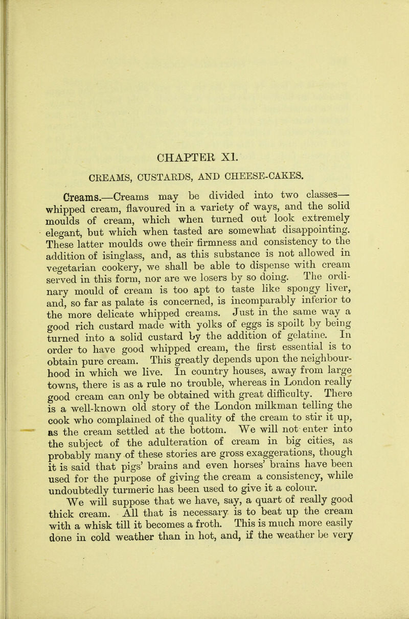 CREAMS, CUSTAEDS, AND CHEESE-CAKES. Creams.—Creams may be divided into two classes- whipped cream, flavoured in a variety of ways, and the solid moulds of cream, which when turned out look extremely elegant, but which when tasted are somewhat disappointing. These latter moulds owe their firmness and consistency to the addition of isinglass, and, as this substance is not allowed in vegetarian cookery, we shall be able to dispense with cream served in this form, nor are we losers by so doing. The ordi- nary mould of cream is too apt to taste like spongy liver, and, so far as palate is concerned, is incomparably inferior to the more delicate whipped creams. Just in the same way a good rich custard made with yolks of eggs is spoilt by being turned into a solid custard by the addition of gelatine. In order to have good whipped cream, the first essential is to obtain pure cream. This greatly depends upon the neighbour- hood in which we live. In country houses, away from large towns, there is as a rule no trouble, whereas in London really good cream can only be obtained with great difiiculty. There is a well-known old story of the London milkman telling the cook who complained of the quality of the cream to stir it up, as the cream settled at the bottom. We will not enter into the subject of the adulteration of cream in big cities, as probably many of these stories are gross exaggerations, though it is said that pigs' brains and even horses' brains have been used for the purpose of giving the cream a consistency, while undoubtedly turmeric has been used to give it a colour. We will suppose that we have, say, a quart of really good thick cream. All that is necessary is to beat up the cream with a whisk till it becomes a froth. This is much more easily done in cold weather than in hot, and, if the weather be very