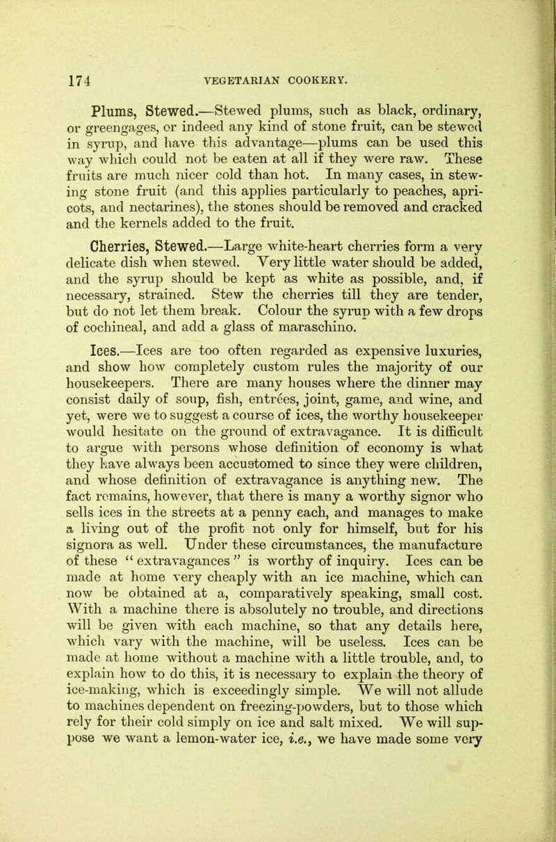 Plums, Stewed.—Stewed plums, such as black, ordinary, or greengages, or indeed any kind of stone fruit, can be stewed in syrup, and have this advantage—plums can be used this way which could not be eaten at all if they w^ere raw. These fruits are much nicer cold than hot. In many cases, in stew- ing stone fruit (and this applies particularly to peaches, apri- cots, and nectarines), the stones should be removed and cracked and the kernels added to the fruit. Cherries, Stewed.—Large white-heart cherries form a very delicate dish when stewed. Yery little water should be added, and the syrup should be kept as white as possible, and, if necessary, strained. Stew the cherries till they are tender, but do not let them break. Colour the syrup with a few drops of cochineal, and add a glass of maraschino. Ices.—Ices are too often regarded as expensive luxuries, and show how completely custom rules the majority of our housekeepers. There are many houses where the dinner may consist daily of soup, fish, entrees, joint, game, and wine, and yet, were we to suggest a course of ices, the worthy housekeeper would hesitate on the ground of extravagance. It is difficult to argue with persons whose definition of economy is what they have always been accu&tomed to since they were children, and whose definition of extravagance is anything new. The fact remains, however, that there is many a worthy signer who sells ices in the streets at a penny each, and manages to make a living out of the profit not only for himself, but for his signora as well. Under these circumstances, the manufacture of these extravagances is worthy of inquiry. Ices can be made at home very cheaply with an ice machine, which can now be obtained at a, comparatively speaking, small cost. With a machine there is absolutely no trouble, and directions will be given with each machine, so that any details here, which vary with the machine, will be useless. Ices can be made at home without a machine with a little trouble, and, to explain how to do this, it is necessary to explain the theory of ice-making, which is exceedingly simple. We will not allude to machines dependent on freezing-powders, but to those which rely for their cold simply on ice and salt mixed. We will sup- pose we want a lemon-water ice, i.e., we have made some very