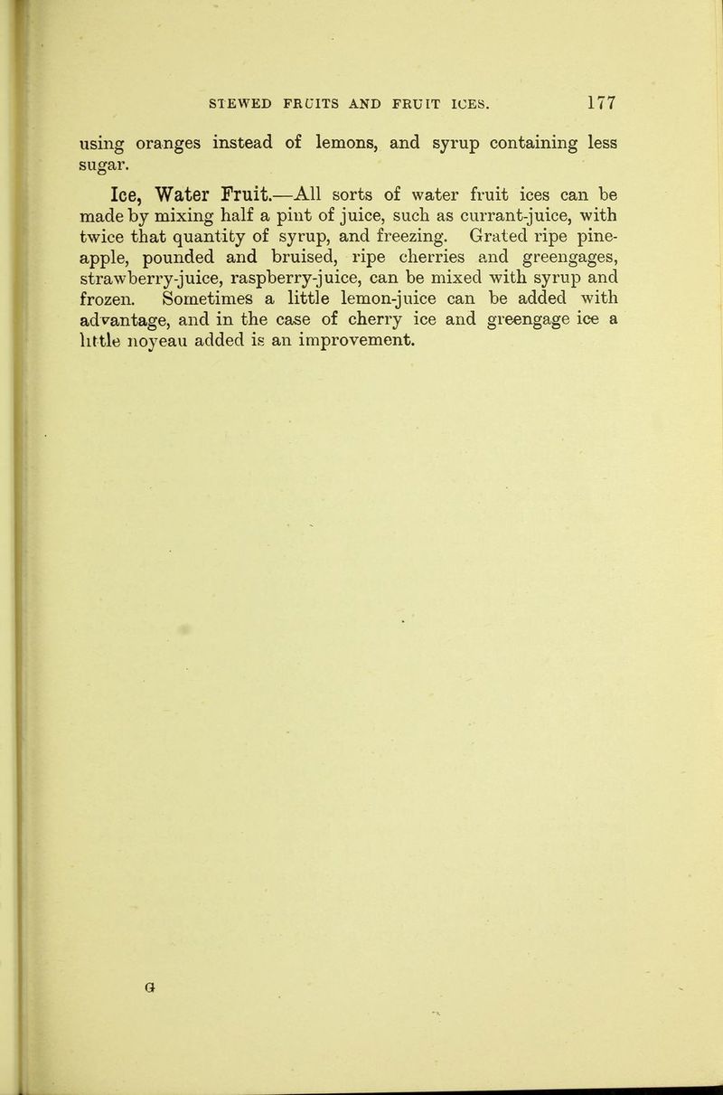 using oranges instead of lemons, and syrup containing less sugar. Ice, Water Fruit.—All sorts of water fruit ices can be made by mixing half a pint of juice, such as currant-juice, with twice that quantity of syrup, and freezing. Grated ripe pine- apple, pounded and bruised, ripe cherries and greengages, strawberry-juice, raspberry-juice, can be mixed with syrup and frozen. Sometimes a little lemon-juice can be added with advantage, and in the case of cherry ice and greengage ice a little noyeau added is an improvement.