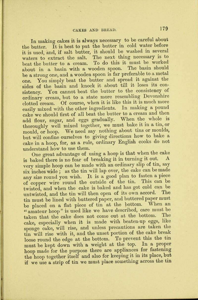 In making cakes it is always necessary to be careful about the butter. It is best to put the butter in cold water before it is used, and, if salt butter, it should be washed in several waters to extract the salt. The next thing necessary is to beat the butter to a cream. To do this it must be worked about in a basin with a wooden spoon. The basin should be a strong one, and a wooden spoon is far preferable to a metal one. You simply beat the butter and spread it against the sides of the basin and knock it about till it loses its con- sistency. You cannot beat the butter to the consistency of ordinary cream, but to a state more resembling Devonshire clotted cream. Of course, when it is like this it is much more easily mixed with the other ingredients. In making a pound cake we should first of all beat the butter to a cream and then add flour, sugar, and eggs gradually. When the^ whole is thoroughly well mixed together, we must bake it in a tm, or mould,°or hoop. We need say nothing about tins or moulds, but will confine ourselves to giving directions how to bake a cake in a hoop, for, as a rule, ordinary English cooks do not understand how to use them. One great advantage of using a hoop is that when the cake is baked there is no fear of breaking it in turning it out. A very simple hoop can be made with an ordinary slip of tin, say six inches wide ; as the tin will lap over, the cake can be made any size round you wish. It is a good plan to fasten a piece of copper wire round the outside of the tin. This can be twisted, and when the cake is baked and has got cold can be untwisted, and the tin will then open of its own accord. The tin must be lined with buttered paper, and buttered paper must be placed on a flat piece of tin at the bottom. When an amateur hoop is used like we have described, care must be taken that the cake does not come out at the bottom. The cake, especially when it is made with beaten-up eggs, like sponge cake, will rise, and unless precautions are taken the tin will rise with it, and the unset portion of the cake break loose round the edge at the bottom. To prevent this the tin must be kept down with a weight at the top. In a proper hoop made for the purpose there are appliances for fastening the hoop together itself and also for keeping it in its place, but if we use a strip of tin we must place something across the tm