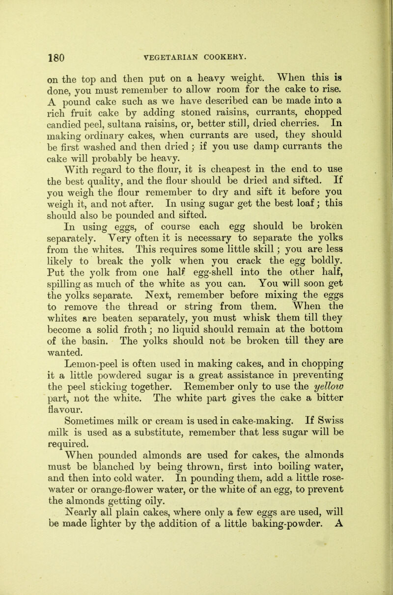 on the top and then put on a heavy weight. When this is done, you must remember to allow room for the cake to rise. A pound cake such as we have described can be made into a rich fruit cake by adding stoned raisins, currants, chopped candied peel, sultana raisins, or, better still, dried cherries. In making ordinary cakes, when currants are used, they should be first washed and then dried ; if you use damp currants the cake will probably be heavy. With regard to the flour, it is cheapest in the end. to use the best quality, and the flour should be dried and sifted. If you weigh the flour remember to dry and sift it before you weigh it, and not after. In using sugar get the best loaf; this should also be pounded and sifted. In using eggs, of course each egg should be broken separately. Yery often it is necessary to separate the yolks from the whites. This requires some little skill; you are less likely to break the yolk when you crack the egg boldly. Put the yolk from one half egg-shell into the other half, spilling as much of the white as you can. You will soon get the yolks separate. Next, remember before mixing the eggs to remove the thread or string from them. When the whites are beaten separately, you must whisk them till they become a solid froth; no liquid should remain at the bottom of the basin. The yolks should not be broken till they are wanted. Lemon-peel is often used in making cakes, and in chopping it a little powdered sugar is a great assistance in preventing the peel sticking together. Remember only to use the yellow part, not the white. The white part gives the cake a bitter flavour. Sometimes milk or cream is used in cake-making. If Swiss milk is used as a substitute, remember that less sugar will be required. When pounded almonds are used for cakes, the almonds must be blanched by being thrown, first into boiling water, and then into cold water. In pounding them, add a little rose- water or orange-flower water, or the white of an egg, to prevent the almonds getting oily. Nearly all plain cakes, where only a few eggs are used, will be made lighter by the addition of a little baking-powder. A