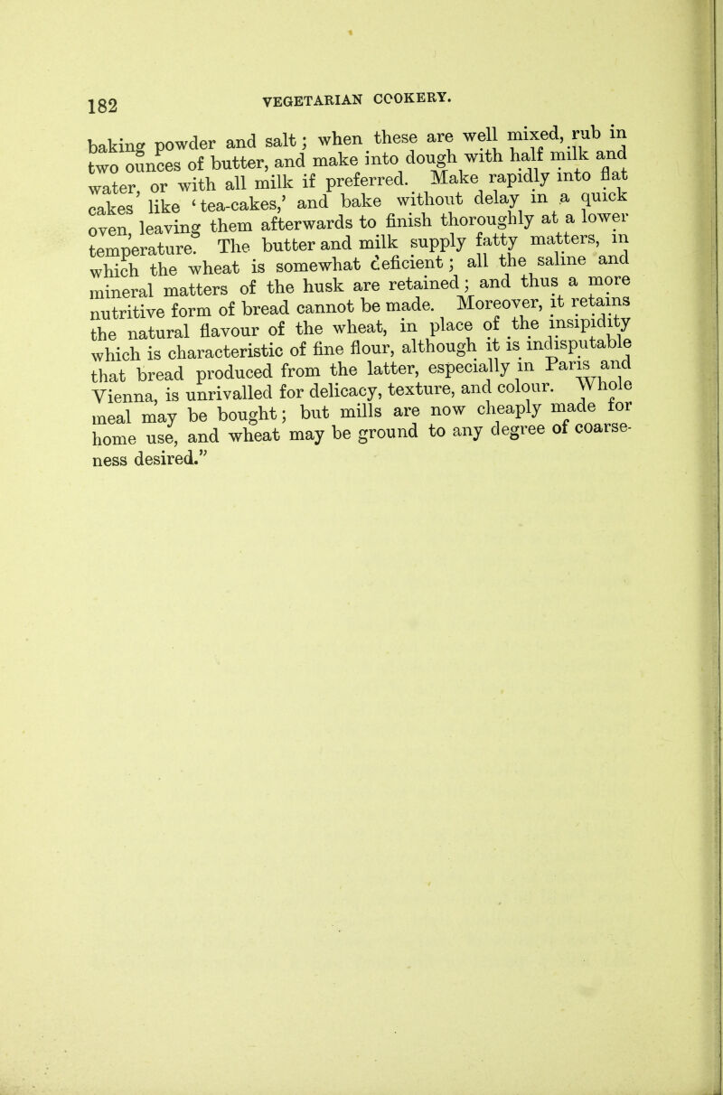 baking powder and salt; when these are well mixed, rub in two o5n?es of butter, and make into dough with half milk and water, or with all milk if preferred. Make rapidly into flat cakes like 'tea-cakes,' and bake without delay in a quick oven leaving them afterwards to finish thoroughly at a lower temperature The butter and milk supply fatty matters, m which the wheat is somewhat deficient; all the saline and mineral matters of the husk are retained ; and thus a more nutritive form of bread cannot be made. Moreover, it retains the natural flavour of the wheat, in place of the insipidity which is characteristic of fine flour, although it is indisputable that bread produced from the latter, especially m Paris and Vienna, is unrivalled for delicacy, texture, and colour. Whole meal may be bought; but mills are now cheaply made for home use, and wheat may be ground to any degree of coarse- ness desired.