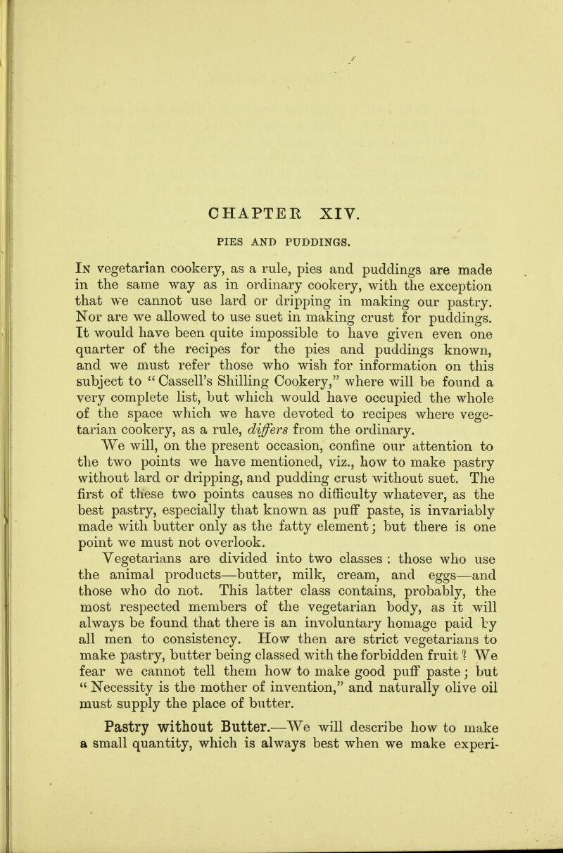 PIES AND PUDDINGS. In vegetarian cookery, as a rule, pies and puddings are made in the same way as in ordinary cookery, with the exception that we cannot use lard or dripping in making our pastry. Nor are we allowed to use suet in making crust for puddings. It would have been quite impossible to have given even one quarter of the recipes for the pies and puddings known, and we must refer those who wish for information on this subject to  Cassell's Shilling Cookery, where will be found a very complete list, but which would have occupied the whole of the space which we have devoted to recipes where vege- tarian cookery, as a rule, differs from the ordinary. We will, on the present occasion, confine our attention to the two points we have mentioned, viz., how to make pastry without lard or dripping, and pudding crust without suet. The first of these two points causes no difficulty whatever, as the best pastry, especially that known as pufi paste, is invariably made with butter only as the fatty element; but there is one point we must not overlook. Vegetarians are divided into two classes : those who use the animal products—butter, milk, cream, and eggs—and those who do not. This latter class contains, probably, the most respected members of the vegetarian body, as it will always be found that there is an involuntary homage paid by all men to consistency. How then are strict vegetarians to make pastry, butter being classed with the forbidden fruit 1 We fear we cannot tell them how to make good pufi* paste; but  Necessity is the mother of invention, and naturally olive oil must supply the place of butter. Pastry without Butter.—We will describe how to make a small quantity, which is always best when we make experi-