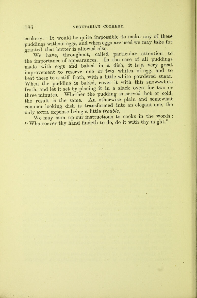 cookery. It would be quite impossible to make any of these puddings without eggs, and when eggs are used we may take for granted that butter is allowed also. We have, throughout, called particular attention ^ to the importance of appearances. In the case of all puddings made with eggs and baked in a dish, it is a very great improvement to reserve one or two whites of egg, and to beat these to a stiff froth, with a little white powdered sugar. When the pudding is baked, cover it with this snow-white froth, and let it set by placing it in a slack oven for two or three minutes. Whether the pudding is served hot or cold, the result is the same. An otherwise plain and somewhat common-looking dish is transformed into an elegant one, the only extra expense being a little trouble. We may sum up our instructions to cooks in the words : Whatsoever thy hand findeth to do, do it with thy mJght.'^