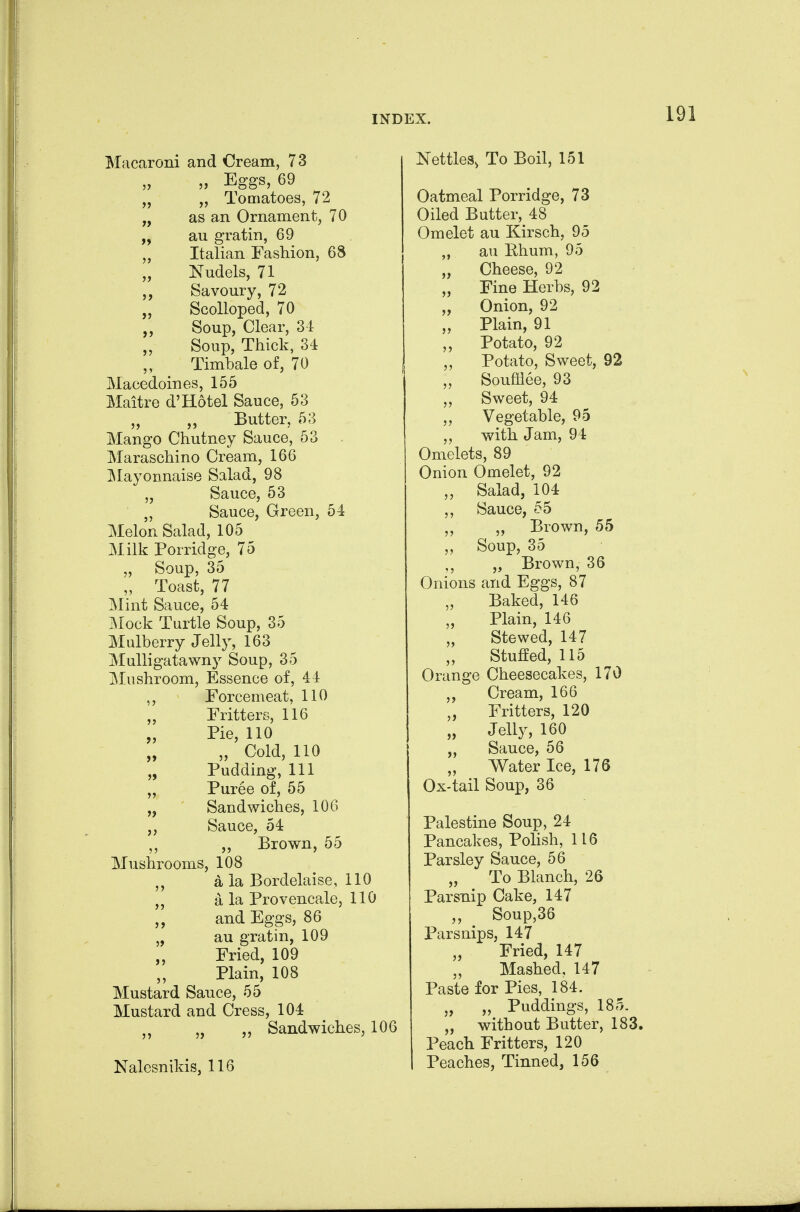 Macaroni and Oream, 7 3 „ Eggs, 69 „ „ Tomatoes, 72 „ as an Ornament, 70 au gratin, 69 ,, Italian Fashion, 68 Nudels, 71 Savoury, 72 Scolloped, 70 Soup, Clear, 31 Soup, Thick, 34 Timbale of, 70 Macedoines, 155 Maitre d'Hotel Sauce, 53 „ „ Butter, 53 Mango Chutney Sauce, 53 Maraschino Cream, 166 ]\Iayonnaise Salad, 98 „ Sauce, 53 Sauce, Green, 54 Melon Salad, 105 ^ Milk Porridge, 75 „ Soup, 35 „ Toast, 77 Mint Sauce, 54 ]Mock Turtle Soup, 35 Mulberry Jelly, 163 Mulligatawny Soup, 35 Mushroom, Essence of, 44 ,, Forcemeat, 110 Fritters, 116 „ Pie, 110 „ „ Cold, 110 „ Pudding, 111 „ Puree of, 55 „ Sandwiches, 106 Sauce, 54 „ Brown, 55 Mushrooms, 108 a la Bordelaise, 110 a la Provencale, 110 and Eggs, 86 au gratin, 109 Fried, 109 Plain, 108 Mustard Sauce, 55 Mustard and Cress, 104 „ „ Sandwiches, 106 Nalesnikis, 116 Nettles, To Boil, 151 Oatmeal Porridge, 73 Oiled Butter, 48 Omelet au Kirsch, 95 „ au Bhum, 95 „ Cheese, 92 „ Fine Herbs, 92 „ Onion, 92 „ Plain, 91 „ Potato, 92 Potato, Sweet, 92 „ Soufflee, 93 Sweet, 94 „ Vegetable, 95 with Jam, 94 Omelets, 89 Onion Omelet, 92 „ Salad, 104 ,, Sauce, 55 „ Brown, 55 Soup, 35 „ Brown, 36 Onions and Eggs, 87 Baked, 146 Plain, 146 Stewed, 147 Stuffed, 115 Orange Cheesecakes, 170 Cream, 166 „ Fritters, 120 „ Jelly, 160 „ Sauce, 56 Water Ice, 176 Ox-tail Soup, 36 Palestine Soup, 24 Pancakes, Polish, 116 Parsley Sauce, 56 To Blanch, 26 Parsnip Cake, 147 Soup,36 Parsnips, 147 Fried, 147 „ Mashed, 147 Paste for Pies, 184. „ „ Puddings, 185. „ without Butter, 183. Peach Fritters, 120 Peaches, Tinned, 156