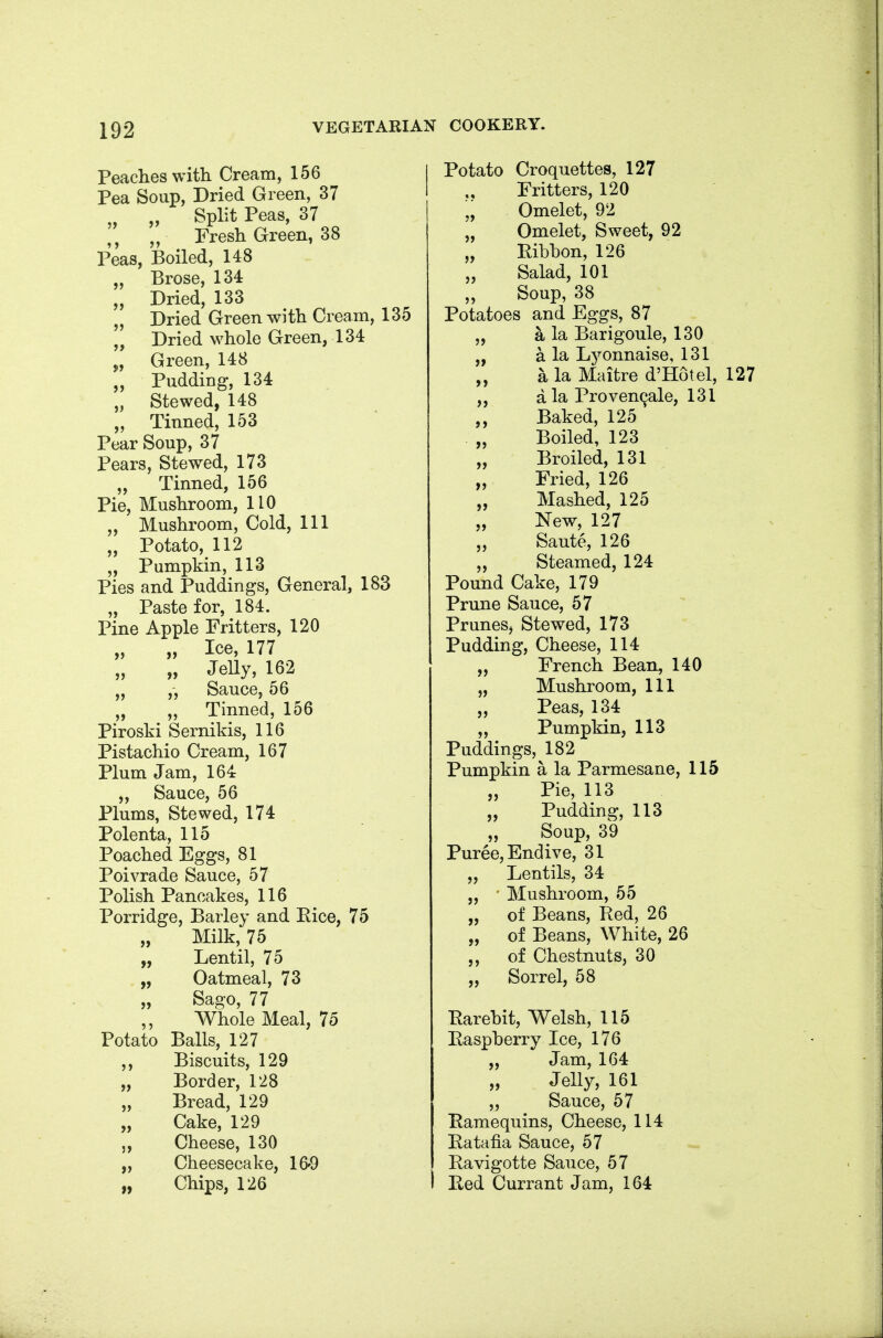 Peaches with Cream, 156 Pea Soup, Dried Green, 37 „ Split Peas, 37 „ Fresh Green, 38 Peas, Boiled, 148 „ Brose, 134 „ Dried, 133 Dried Green wi th Cream, 135 Dried whole Green, 134 „ Green, 148 „ Pudding, 134 „ Stewed, 148 „ Tinned, 153 Pear Soup, 37 Pears, Stewed, 173 „ Tinned, 156 Pie, Mushroom, 110 „ Mushroom, Cold, 111 „ Potato, 112 „ Pumpkin, 113 Pies and Puddings, General, 183 „ Paste for, 184. Pine Apple Fritters, 120 „ Ice, 177 „ „ Jelly, 162 „ „ Sauce, 56 „ „ Tinned, 156 Piroski Sernikis, 116 Pistachio Cream, 167 Plum Jam, 164 „ Sauce, 56 Plums, Stewed, 174 Polenta, 115 Poached Eggs, 81 Poivrade Sauce, 57 Polish Pancakes, 116 Porridge, Barley and Eice, 75 Milk, 75 Lentil, 75 Oatmeal, 73 Sago, 77 Whole Meal, 75 Potato Balls, 127 ,, Biscuits, 129 „ Border, 128 „ Bread, 129 „ Cake, 129 Cheese, 130 „ Cheesecake, 16-9 „ Chips, 126 Potato Croquettes, 127 Fritters, 120 „ Omelet, 92 „ Omelet, Sweet, 92 „ Ribbon, 126 „ Salad, 101 „ Soup, 38 Potatoes and Eggs, 87 „ a la Barigoule, 130 „ a la Lyonnaise, 131 „ a la Maitre d'Hotel, 127 a la Proven9ale, 131 „ Baked, 125 „ Boiled, 123 „ Broiled, 131 „ Fried, 126 „ Mashed, 125 „ New, 127 „ Saute, 126 ,, Steamed, 124 Pound Cake, 179 Prune Sauce, 57 Prunesj Stewed, 173 Pudding, Cheese, 114 „ French Bean, 140 „ Mushroom, 111 „ Peas, 134 „ Pumpkin, 113 Puddings,^182 Pumpkin a la Parmesane, 115 „ Pie, 113 „ Pudding, 113 „ Soup, 39 Puree, Endive, 31 „ Lentils, 34 „ • Mushroom, 55 „ of Beans, Red, 26 „ of Beans, White, 26 ,, of Chestnuts, 30 „ Sorrel, 58 Rarebit, Welsh, 115 Raspberry Ice, 176 „ Jam, 164 Jelly, 161 „ Sauce, 57 Ramequins, Cheese, 114 Ratafia Sauce, 57 Ravigotte Sauce, 57 Red Currant Jam, 164