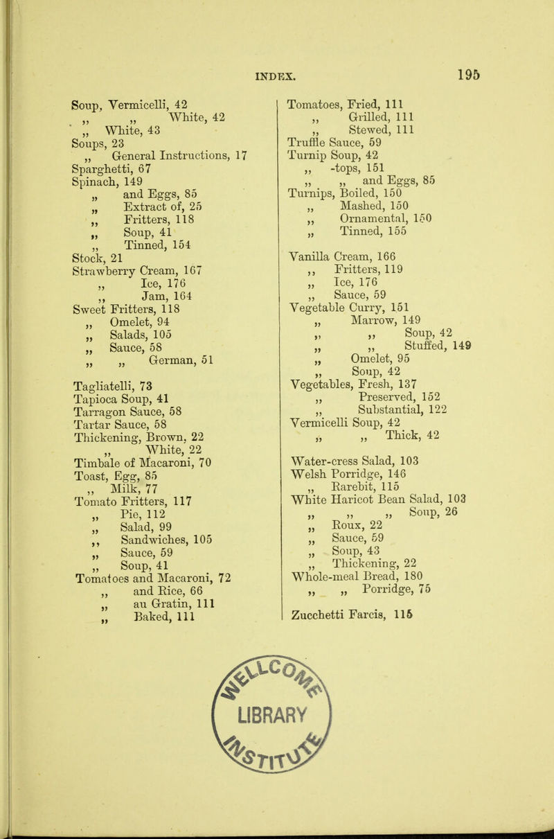 Soup, Yermicelli, 42 White, 42 „ White, 43 Soups, 23 „ General Instructions, 17 Sparghetti, 67 Spinach, 149 „ and Eggs, 85 „ Extract of, 25 „ Fritters, 118 „ Soup, 41 „ Tinned, 154 Stock, 21 Strawherry Cream, 167 Ice, 176 ,, Jam, 164 Sweet Fritters, 118 „ Omelet, 94 „ Salads, 105 „ Sauce, 58 „ „ German, 51 Tagliatelli, 73 Tapioca Soup, 41 Tarragon Sauce, 58 Tartar Sauce, 58 Thickening, Brown, 22 White, 22 Timhale of Macaroni, 70 Toast, Egg, 85 „ Milk, 77 Tomato Fritters, 117 „ Pie, 112 „ Salad, 99 Sandmches, 105 „ Sauce, 59 ,, Soup, 41 Tomatoes and Macaroni, 72 ,, and Eice, 66 „ au Gratin, 111 „ Baked, 111 Tomatoes, Fried, 111 „ Grilled, 111 Stewed, 111 Truffle Sauce, 59 Turnip Soup, 42 ,, -tops, 151 „ „ and Eggs, 85 Turnips, Boiled, 150 „ Mashed, 150 ,, Ornamental, 150 „ Tinned, 155 Yanilla Cream, 166 ,, Fritters, 119 „ Ice, 176 ,, Sauce, 59 Vegetahle Curry, 151 „ Marrow, 149 „ „ Soup, 42 „ „ Stuffed, 149 „ Omelet, 95 „ Soup, 42 Vegetahles, Fresh, 137 ,, Preserved, 152 „ Suhstantial, 122 Yermicelli Soup, 42 „ Thick, 42 Water-cress Salad, 103 Welsh Porridge, 146 „ Earehit, 115 White Haricot Bean Salad, 103 „ Soup, 26 „ Eoux, 22 „ Sauce, 59 „ Soup, 43 „ Thickening, 22 Whole-meal Bread, 180 „ „ Porridge, 75 Zucchetti Farcis, 116
