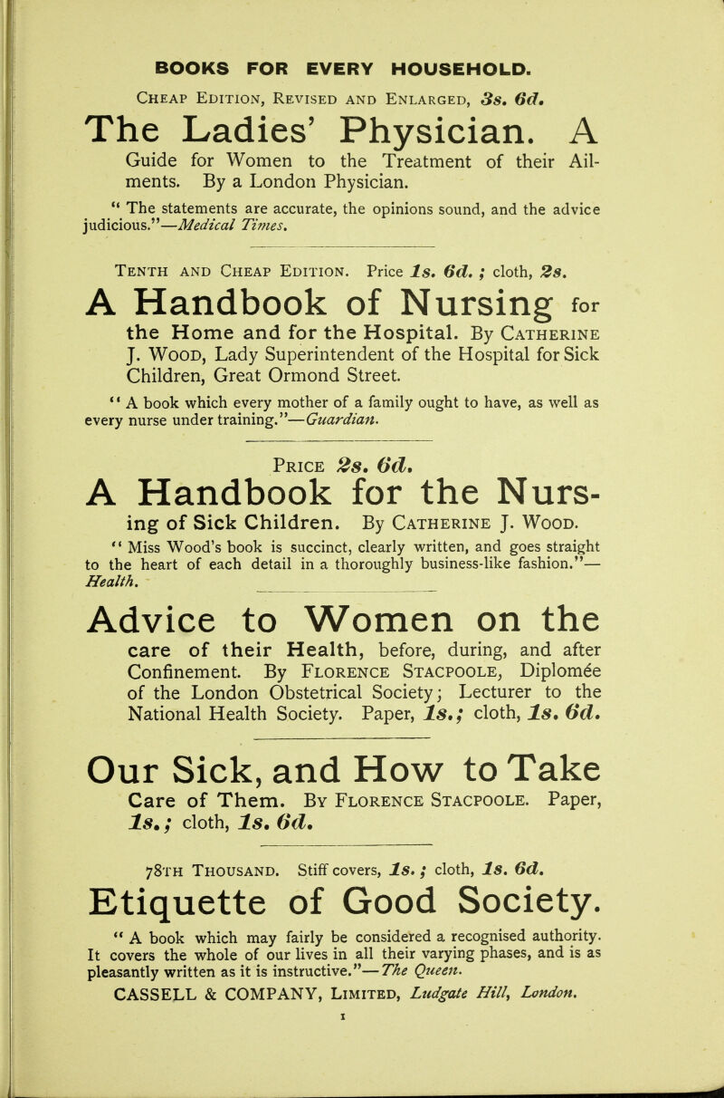 BOOKS FOR EVERY HOUSEHOLD. Cheap Edition, Revised and Enlarged, 3s, 6d* The Ladies' Physician. A Guide for Women to the Treatment of their Ail- ments. By a London Physician. The statements are accurate, the opinions sound, and the advice judicious.—Medical Ti??ies. Tenth and Cheap Edition. Price Is. 6d, ; cloth, 2s, A Handbook of Nursing for the Home and for the Hospital. By Catherine J. Wood, Lady Superintendent of the Hosphal for Sick Children, Great Ormond Street. * * A book which every mother of a family ought to have, as v^ell as every nurse under training.—Guardian. Price 28. 6d» A Handbook for the Nurs- ing of Sick Children. By Catherine J. Wood. ** Miss Wood's book is succinct, clearly written, and goes straight to the heart of each detail in a thoroughly business-like fashion.— Health, Advice to Women on the care of their Health, before, during, and after Confinement. By Florence Stacpoole^ Diplom^e of the London Obstetrical Society; Lecturer to the National Health Society. Paper, 1^.; cloth. Is. 6d. Our Sick, and How to Take Care of Them. By Florence Stacpoole. Paper, Is.; cloth, Is. 6d. 78th Thousand. Stiff covers, ls» ; cloth, Is. 6d, Etiquette of Good Society. A book which may fairly be considered a recognised authority. It covers the whole of our lives in all their varying phases, and is as pleasantly written as it is instructive.—T/ie Queen. CASSELL & COMPANY, Limited, Ludgate Hill, London,