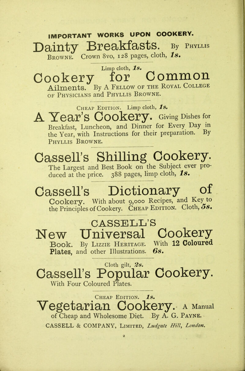 IMPORTANT WORKS UPON COOKERY. Dainty Breakfasts. By phylus Browne. Crown 8vo, 128 pages, cloth, Is. Limp cloth, Is, Cookery for Common Ailments. By A Fellow of the Royal College OF Physicians and Phyllis Browne. Cheap Edition. Limp cloth, Is, A Year's Cookery. Giving Dishes for Breakfast, Luncheon, and Dinner for Every Day m the Year, with Instructions for their preparation. By Phyllis Browne. Cassell's Shilling Cookery. The Largest and Best Book on the Subject ever pro- duced at the price. 388 pages, limp cloth, Is. Cassell's Dictionary of Cookery. With about 9,000 Recipes, and Key to the Principles of Cookery. Cheap Edition. Cloth, 5^. CASSELL'S New Universal Cookery Book. By Lizzie Heritage. With 12 Coloured Plates, and other Illustrations. 6s. Cloth gilt, 2s. Cassell's Popular Cookery. With Four Coloured Plates. Cheap Edition. Is, Vegetarian Cookery, a Manual of Cheap and Wholesome Diet. By A. G. Payne.