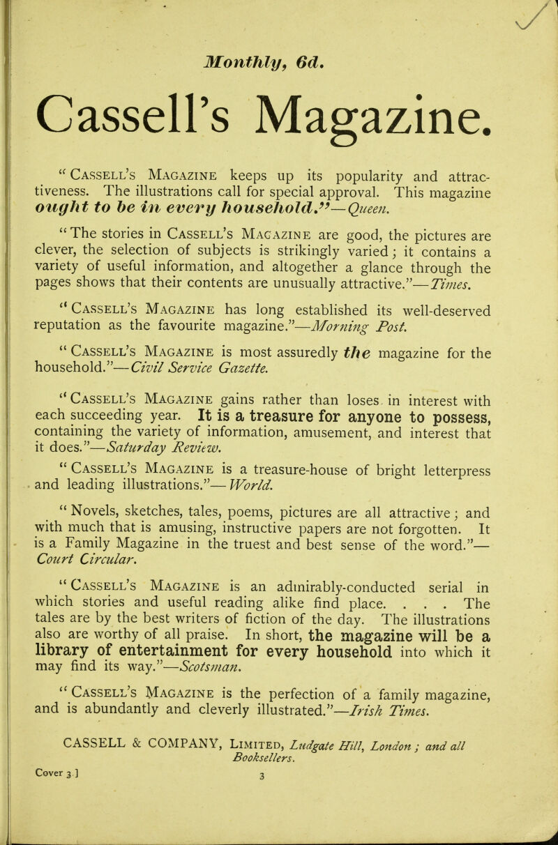Monthly^ 6d. Cassell's Magazine. Cassell's Magazine keeps up its popularity and attrac- tiveness. The illustrations call for special approval. This magazine ought to be in every household.Queen. The stories in Cassell's Magazine are good, the pictures are clever, the selection of subjects is strikingly varied; it contains a variety of useful information, and altogether a glance through the pages shows that their contents are unusually attractive.—Times. Cassell's Magazine has long established its well-deserved reputation as the favourite magazine.—Morning Post. Cassell's Magazine is most assuredly the magazine for the household.—Civil Service Gazette. Cassell's Magazine gains rather than loses in interest with each succeeding year. It is a treasure for anyone to possess, containing the variety of information, amusement, and interest that it does.—Saturday Review.  Cassell's Magazine is a treasure-house of bright letterpress and leading illustrations.—World.  Novels, sketches, tales, poems, pictures are all attractive; and with much that is amusing, instructive papers are not forgotten. It is a Family Magazine in the truest and best sense of the word.— Court Circular. Cassell's Magazine is an admirably-conducted serial in which stories and useful reading alike find place. . . . The tales are by the best writers of fiction of the day. The illustrations also are worthy of all praise. In short, the magazine will be a library of entertainment for every household into which it may find its way.—Scotsman. Cassell's Magazine is the perfection of a family magazine, and is abundantly and cleverly illustrated.—Irish Times. CASSELL & COMPANY, Limited, Ludgate Hill, London ; and all Booksellers, Cover 3 ] 3