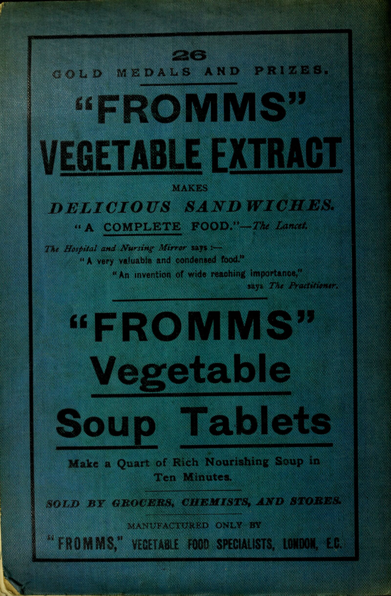 , Q-LD MEDALS AND PRIZES. ^*FROMMS VEGETABLE EXTRACT MAKES DELICIOUS SANDWICHES. A COMPLETE FOOD/*™rA^ Lancet The H&spital and Nursing Mirr&r saf $ k very valuable and condensed fdod.**  An invention of wide reaohing impoptance, sayi; The FracHti^mr, FROMMS Vegetable Soup Tablets Make a Quart of Rich Nourishing Soup in Ten Miautes. SO'^B BY &MO€EMS, CHEMISTS, AMD 8TOBES, MANUFACTURED ONLY BY llOiiS;* WTABLE W SPEeiAllSTS, UWOOIf, L0.