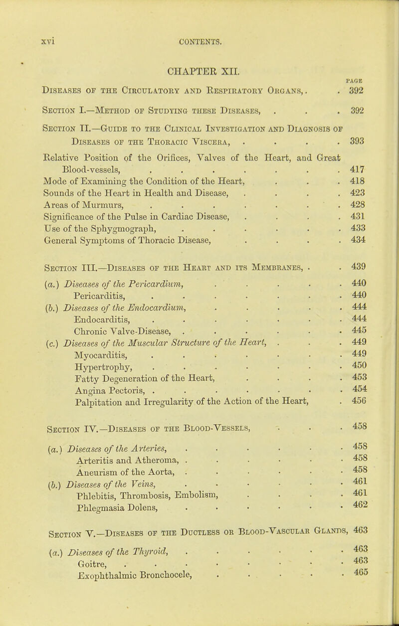 CHAPTER XII. PAGE Diseases of the Circulatory and Respiratory Okgans, . . 392 Section I.—Method oe Studying these Diseases, . . . 392 Section TI.—Guide to the Clinical Investigation and Diagnosis of Diseases of the Thoracic Viscera, .... 393 Relative Positioii of the Orifices, Valves of tlie Heart, and Great Blood-vessels, ....... 417 Mode of Examining tlie Condition of the Heart, . . .418 Sounds of the Heart in Health and Disease, .... 423 Areas of Murmurs, . . . . . . ' . 428 Significance of the Pulse in Cardiac Disease, . . . .431 Use of the Sphygmograph, ...... 433 General Symj)toms of Thoracic Disease, .... 434 Section III.—Diseases of the Heart and its Membranes, . . 439 {a.) Diseases of the Pericardium, . . . . . 440 Pericarditis, ....... 440 (&.) Diseases of the Endocardium, ..... 444 Endocarditis, . . . . . • .444 Chronic Valve-Disease, ...... 445 [c.) Diseases of the Muscular Structure of the Heart, . . . 449 Myocarditis, ....... 449 Hypertrophy, ....... 450 Fatty Degeneration of the Heart, .... 453 Angina Pectoris, ....... 454 Palpitation and Irregularity of the Action of the Heart, . 456 Section IV.—Diseases of the Blood-Vessels, . • • 458 (a.) Diseases of the Arteries, 458 Arteritis and Atheroma, 458 Aneurism of the Aorta, ...... 458 (b.) Diseases of the Veins, ...... 461 Phlebitis, Thrombosis, Embolism, . . . .461 Phlegmasia Dolens, 462 Section V.—Diseases of the Ductless or Blood-Vascular Glands, 463 {a.) Diseases of the Thyroid, . . . • • .463 Goitre, • • ^^'^ Exophthalmic Bronchocele, . ... . .465