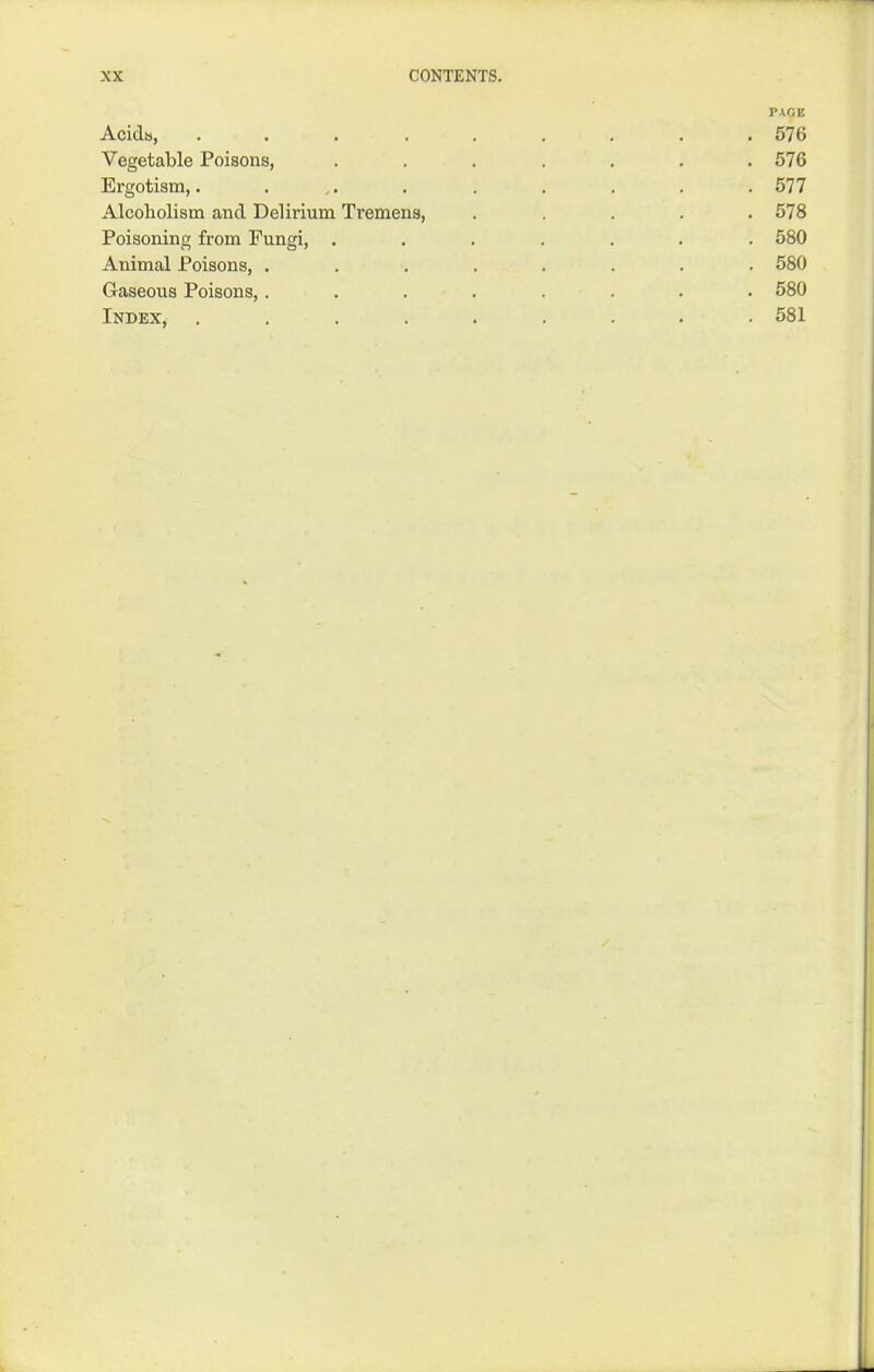 PAGE Acidis, 576 Vegetable Poisons, ....... 576 Ergotism,. . ,. . . . . . . 577 Alcoholism and Delirium Tremens, ..... 578 Poisoning from Fungi, ....... 580 Animal Poisons, ........ 580 Gaseous Poisons,........ 580 Index, ......... 581
