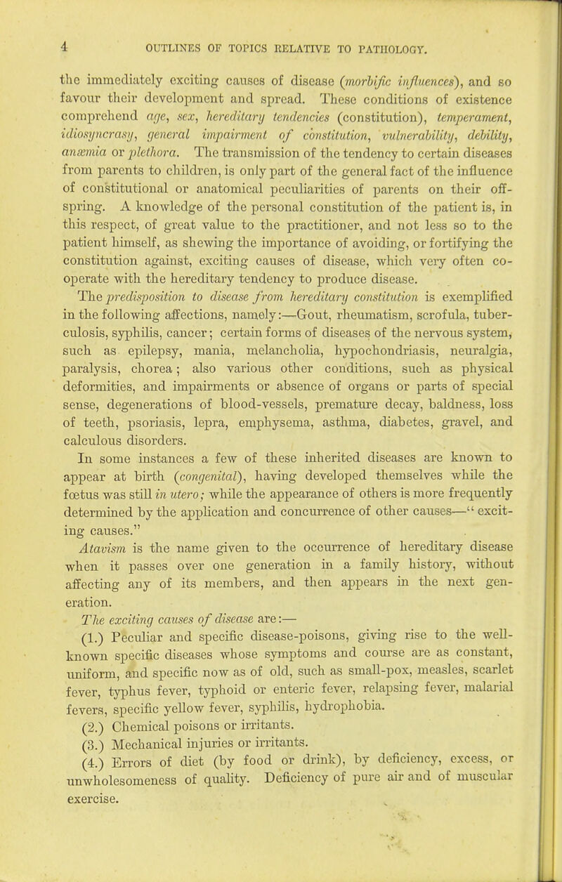 the immediately exciting causes of disease (morbific influences), and so favour their development and spread. These conditions of existence comprehend age, sex, hereditary tendencies (constitution), temperament, idiosyncra.vj, cjeneral impairment of constitution, vulnerability, debility, anxmia or plethora. The transmission of the tendency to certain diseases from parents to children, is only part of the general fact of the influence of constitutional or anatomical peculiarities of parents on their off- spring. A knowledge of the personal constitution of the patient is, in this respect, of great value to the practitioner, and not less so to the patient himself, as shewing the importance of avoiding, or fortifying the constitution against, exciting causes of disease, which veiy often co- operate with the hereditary tendency to produce disease. The predisjjosition to disease f rom hereditary constitution is exemplified in the following affections, namely:—Gout, rheumatism, scrofula, tuber- culosis, syphilis, cancer; certain forms of diseases of the nervous system, such as epilepsy, mania, melancholia, hypochondriasis, neuralgia, paralysis, chorea; also various other conditions, such as physical deformities, and impairments or absence of organs or parts of special sense, degenerations of blood-vessels, premature decay, baldness, loss of teeth, psoriasis, lepra, emphysema, asthma, diabetes, gravel, and calculous disorders. In some instances a few of these inherited diseases are known to appear at birth (congenital), having developed themselves while the foetus was stiU in utero; while the appearance of others is more frequently determined by the application and concurrence of other causes— excit- ing causes. Atavism is the name given to the occurrence of hereditary disease when it passes over one generation in a family history, without affecting any of its members, and then appears in the next gen- eration. Tlie exciting causes of disease are:— (1.) Peculiar and specific disease-poisons, giving rise to the well- known specific diseases whose symptoms and course are as constant, uniform, and specific now as of old, such as small-pox, measles, scarlet fever, typhus fever, typhoid or enteric fever, relapsing fever, malarial fevers, specific yellow fever, syphilis, hydrophobia. (2.) Chemical poisons or irritants. (3.) Mechanical injuries or irritants, (4.) Errors of diet (by food or drink), by deficiency, excess, or unwholesomeness of quality. Deficiency of pure air and of muscular exercise.