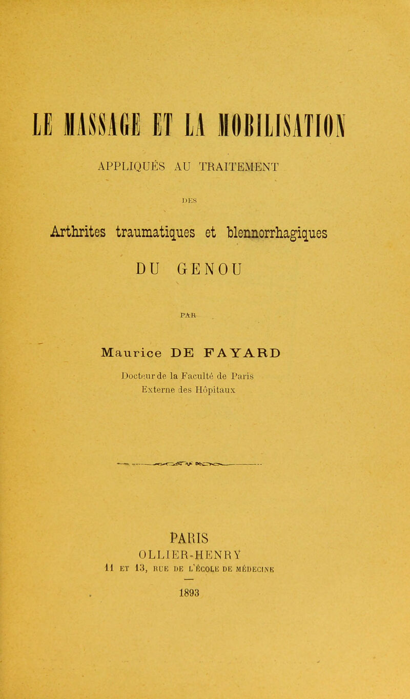 APPLIQUÉS AU TRAITEMENT jii:s Arthrites traumatiques et blennorrhagiques DU GENOU PAR Maurice DE FAYARD Docbiurde la Faculté de Paris Externe des Hôpitaux PARIS OLLIER-HENR Y Il ET 13, RUE DE l'école de médecine 1893