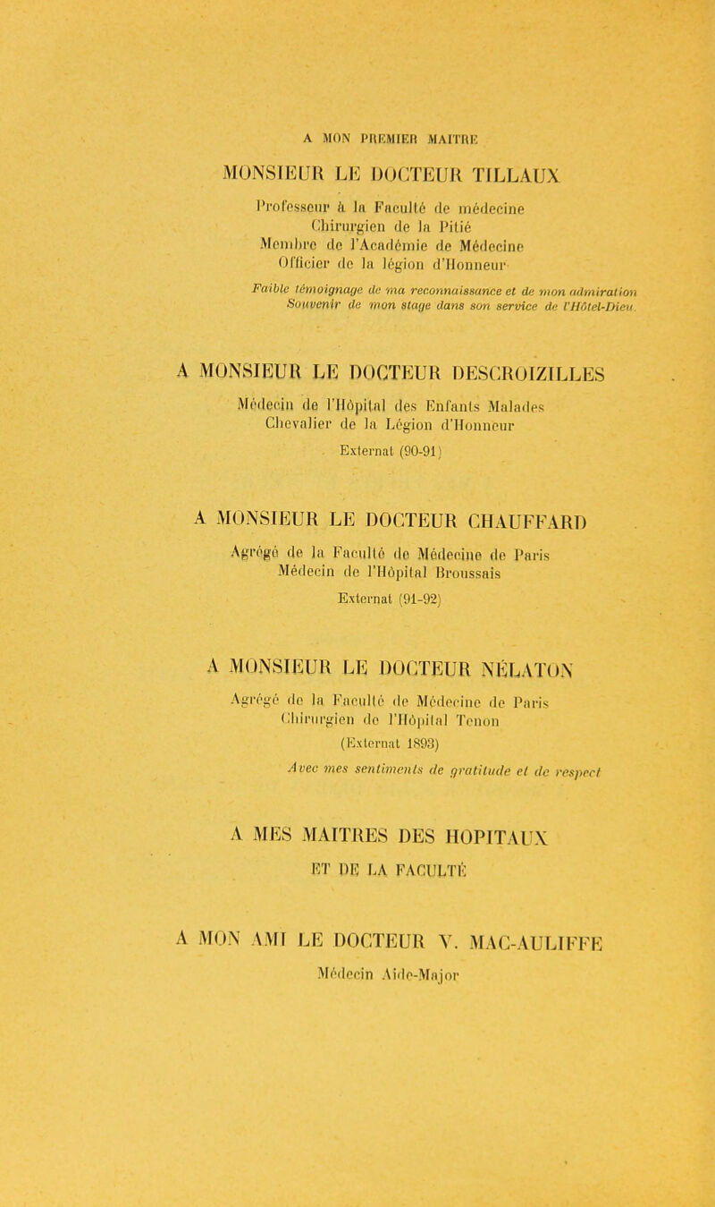 A MON PREMIER MAITRE MONSIEUR LE DOCTEUR TILLAUX Professeur à in Faculté do médecine Chirurgien de la Pitié Membre de l'Académie de Médecine Officier de la légion d'Honneur Faible témoignage de ma reconnaissance et de mon admiration Souvenir de mon stage dans son service de l'Hôtel-Dieu A MONSIEUR LE DOCTEUR DESCROIZILLES Médecin de l'Hôpital des Enfants Malades Chevalier de la Légion d'Honneur Externat (90-91 ) A MONSIEUR LE DOCTEUR CHAUFFARD Agrégé de la Faculté de Médecine de Paris Médecin de l'Hôpital Broussais Externat (91-92) A MONSIEUR LE DOCTEUR NÉLATON Agrégé do la Faculté do Médecine de Paris Chirurgien do l'Hôpital Tenon (Externat 1893) Avec mes sentiments de gratitude et de respect A MES MAITRES DES HOPITAUX ET DE LA FACULTÉ A MON AMI LE DOCTEUR Y. MAC-AULIFFE Médecin Aide-Major