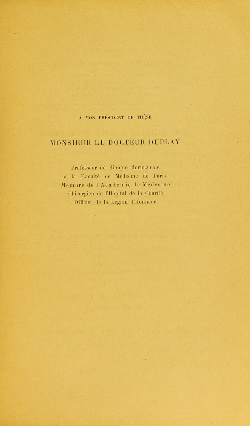 A MON PRÉSIDENT DR THÈSE MONSIEUR LE DOCTEUR DUPLAV Professeur rie clinique chirurgicale à la Faculté île Médecine de Paris Membre de l'Académie de Médecine Chirurgien de l'Hôpital de la Charité Officier de la Légion d'Honneur