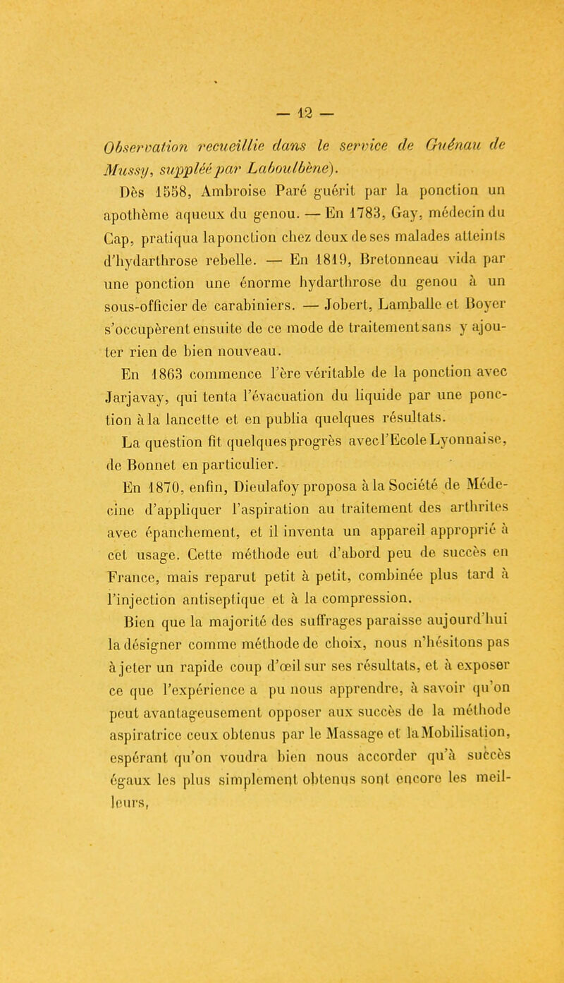 Observation recueillie dans le service de Guénau de Mussy, suppléé par Laboulbènë). Dès 1558, Ambroise Paré guérit par la ponction un apothème aqueux du genou. —En 1783, Gay, médecin du Cap, pratiqua laponction chez dcuxdeses malades atteints d'hydarthrose rebelle. — En 1819, Bretonneau vida par une ponction une énorme hydarthrose du genou à un sous-officier de carabiniers. — Jobert, Lam.balle et Boyer s'occupèrent ensuite de ce mode de traitement sans y ajou- ter rien de bien nouveau. En 1863 commence l'ère véritable de la ponction avec Jarjavay, qui tenta l'évacuation du liquide par une ponc- tion à la lancette et en publia quelques résultats. La question fit quelques progrès avec l'Ecole Lyonnaise, de Bonnet en particulier. En 1870, enfin, Dieulafoy proposa à la Société de Méde- cine d'appliquer l'aspiration au traitement des arthrites avec épanchement, et il inventa un appareil approprié à cet usage. Cette méthode eut d'abord peu de succès en France, mais reparut petit à petit, combinée plus tard à l'injection antiseptique et à la compression. Bien que la majorité des suffrages paraisse aujourd'hui la désigner comme méthode de choix, nous n'hésitons pas à jeter un rapide coup d'oeil sur ses résultats, et à exposer ce que l'expérience a pu nous apprendre, à savoir qu'on peut avantageusement opposer aux succès de la méthode aspiratrice ceux obtenus par le Massage el la Mobilisation, espérant qu'on voudra bien nous accorder qu'à succès égaux les plus simplement obtenus sont encore les meil- leurs,