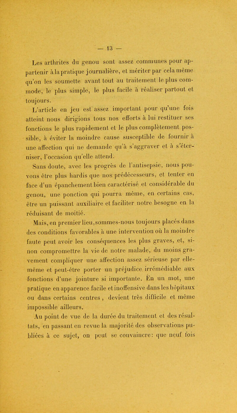 Les arthrites du genou sont assez communes pour ap- partenir àla pratique journalière, et mériter par cela môme qu'on les soumette avant tout au traitement le plus com- mode, le plus simple, le plus facile à réaliser partout et toujours. L'article en jeu est assez important pour qu'une fois atteint nous dirigions tous nos efforts à lui restituer ses fonctions le plus rapidement et le plus complètement pos- sible, à éviter la moindre cause susceptible de fournir à une affection qui ne demande qu'à s'aggraver et à s'éter- niser, l'occasion qu'elle attend. Sans doute, avec les progrès de l'antisepsie, nous pou- vons être plus hardis que nos prédécesseurs, et tenter en face d'un épanchementbien caractérisé et considérable du genou, une ponction qui pourra même, en certains cas, être un puissant auxiliaire et faciliter notre besogne en la réduisant de moitié. Mais, en premier lieu,sommes-nous toujours placés dans des conditions favorables à une intervention où la moindre faute peut avoir les conséquences les plus graves, et, si- non compromettre la vie de notre malade, du moins gra- vement compliquer une affection assez sérieuse par elle- même et peut-être porter un préjudice irrémédiable aux fonctions d'une jointure si importante. En un mot, une pratique en apparence facile et inoffensive dans les hôpitaux ou dans certains centres, devient très difficile et môme impossible ailleurs. Au point de vue de la durée du traitement et des résul- tats, en passant en revue la majorité dos observations pu- bliées à ce sujet, on peut se convaincre: que neuf fois